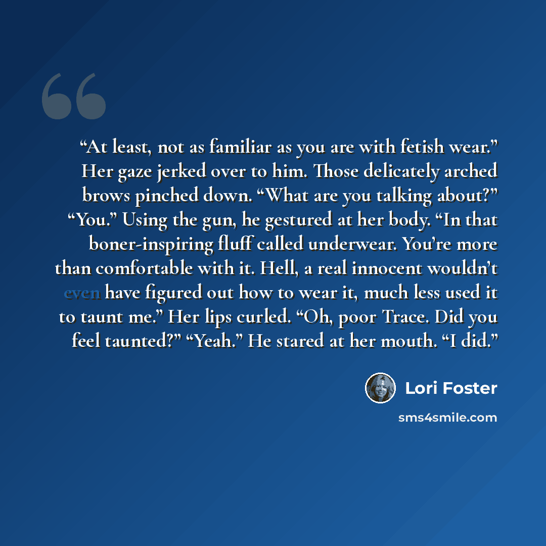 “At least, not as familiar as you are with fetish wear.” Her gaze jerked over to him. Those delicately arched brows pinched down. “What are you talking about?” “You.” Using the gun, he gestured at her body. “In that boner-inspiring fluff called underwear. You’re more than comfortable with it. Hell…” quote by Lori Foster