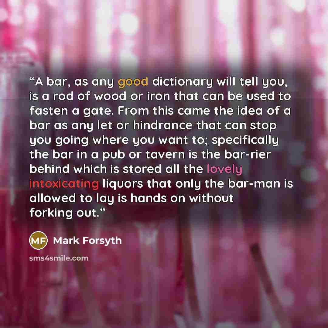 “A bar, as any good dictionary will tell you, is a rod of wood or iron that can be used to fasten a gate. From this came the idea of a bar as any let or hindrance that can stop you going where you want to; specifically the bar in a pub or tavern is the bar-rier behind which is stored all the lovely…” quote by Mark Forsyth