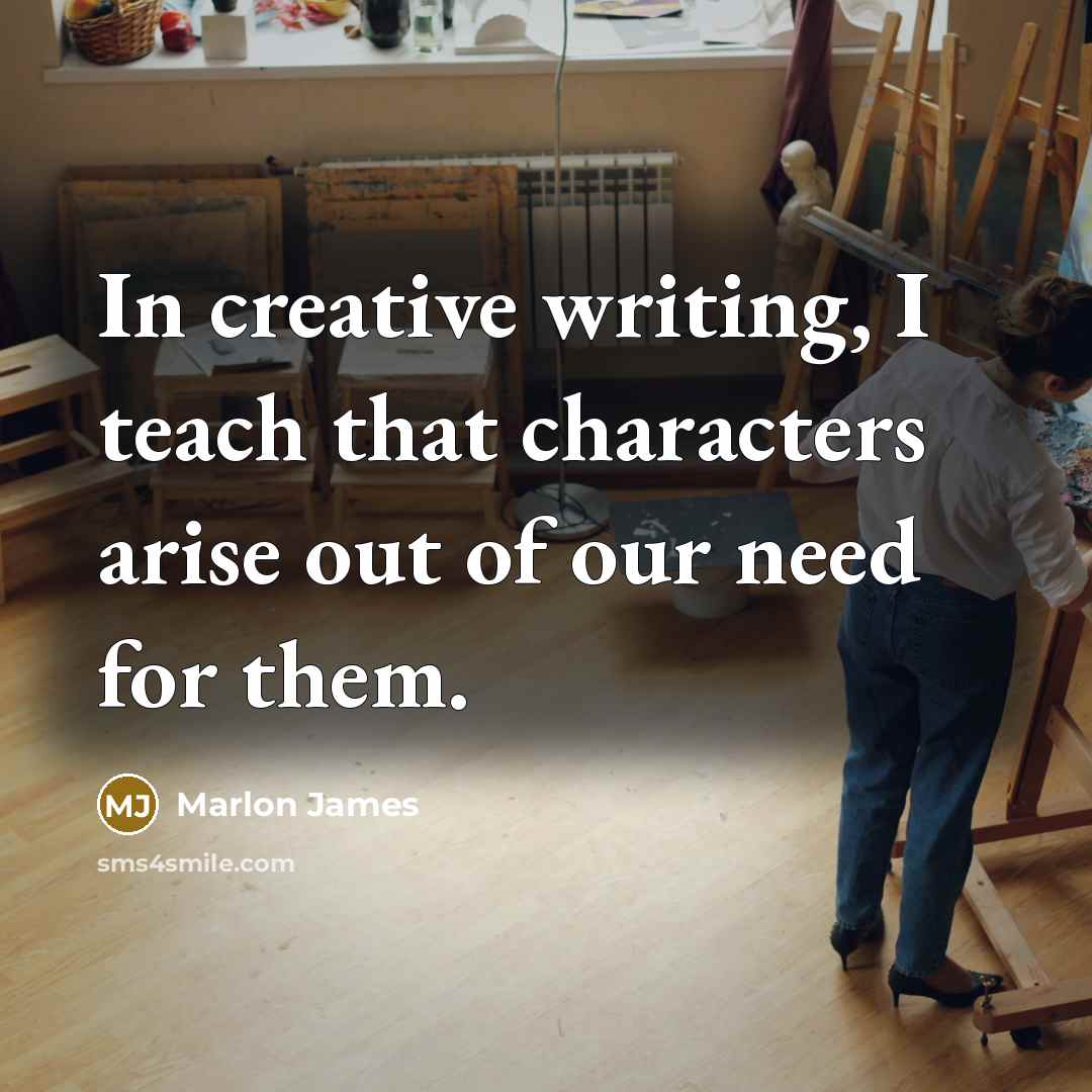 “In creative writing, I teach that characters arise out of our need for them.” quote by Marlon James