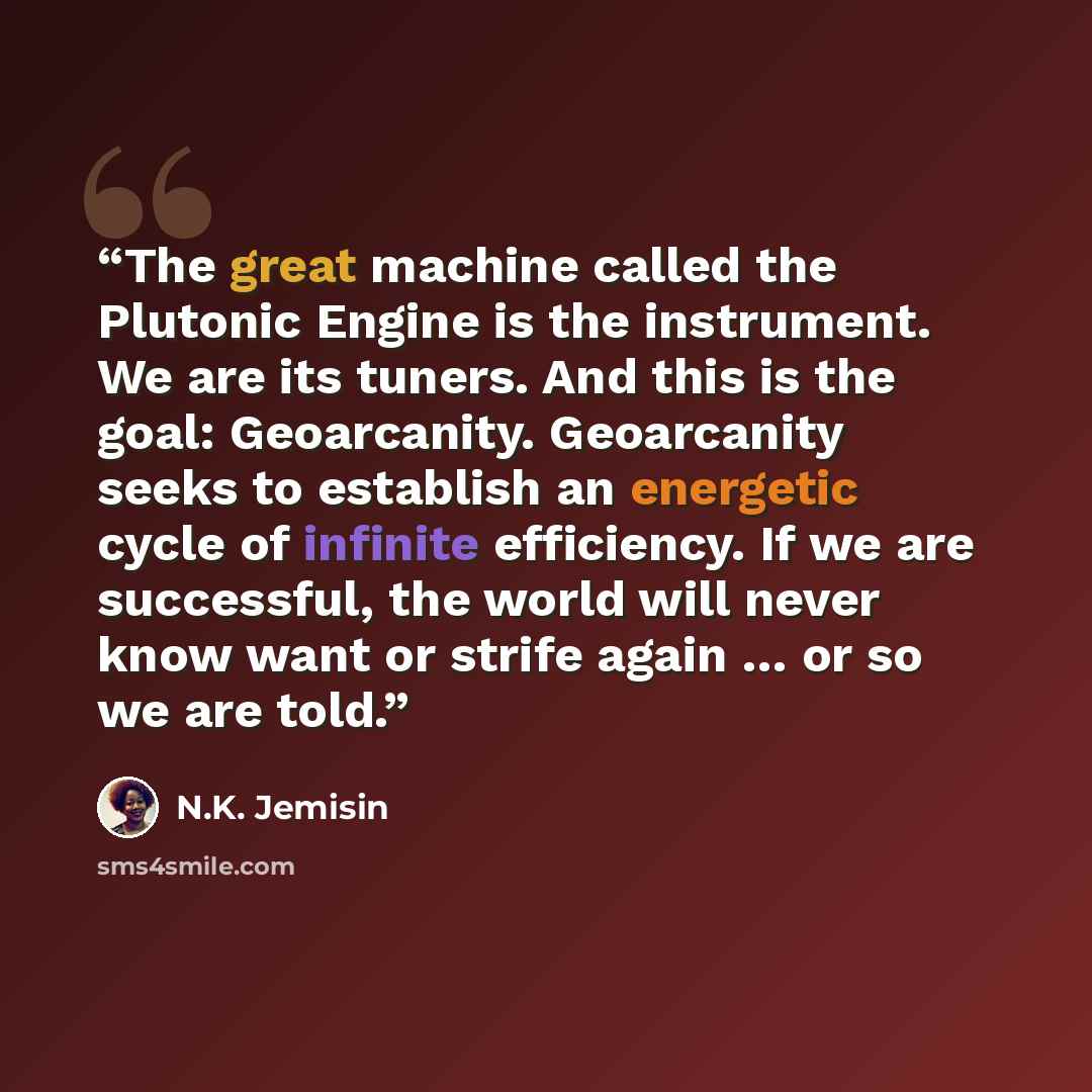 “The great machine called the Plutonic Engine is the instrument. We are its tuners. And this is the goal: Geoarcanity. Geoarcanity seeks to establish an energetic cycle of infinite efficiency. If we are successful, the world will never know want or strife again … or so we are told.” quote by N.K. Jemisin