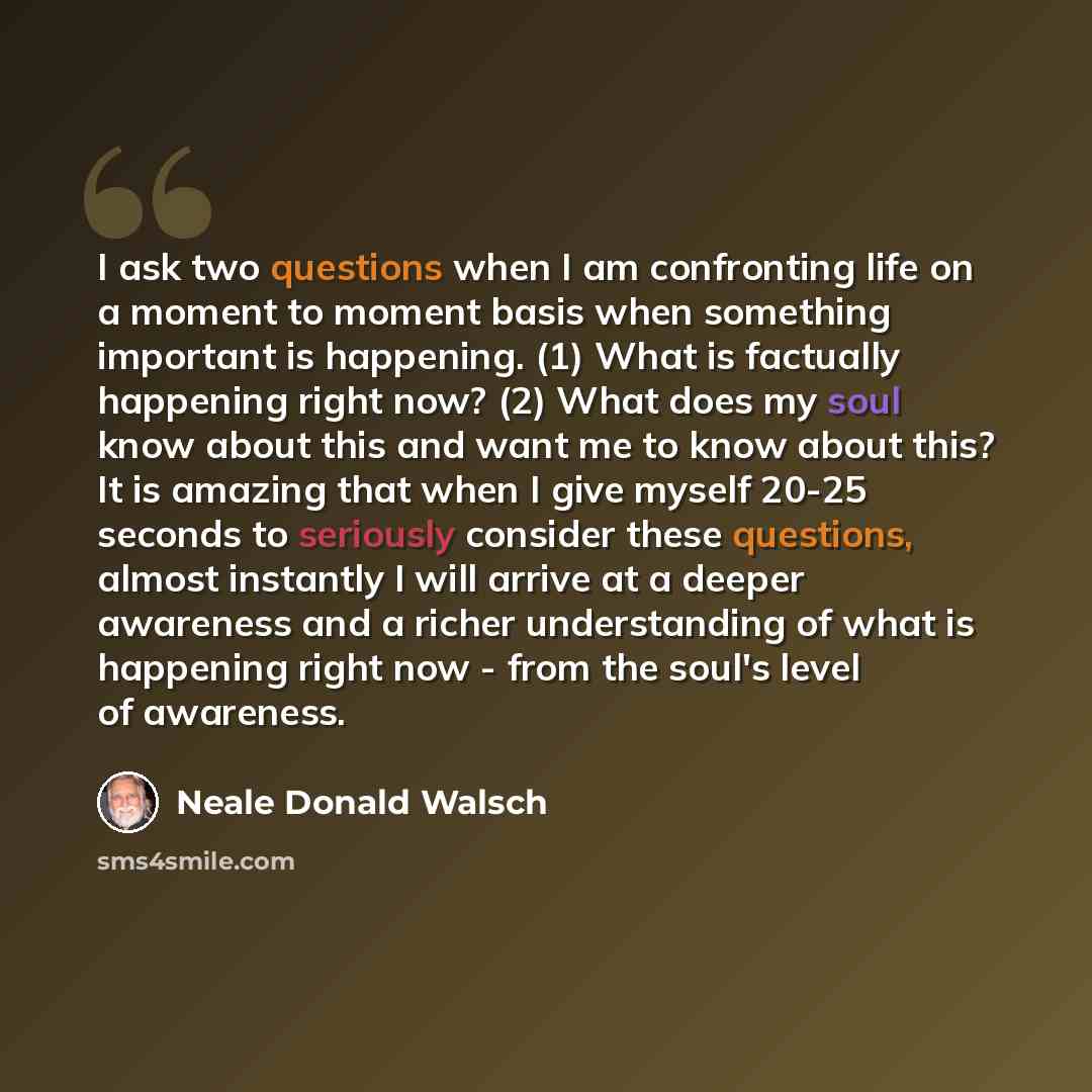 “I ask two questions when I am confronting life on a moment to moment basis when something important is happening. (1) What is factually happening right now? (2) What does my soul know about this and want me to know about this? It is amazing that when I give myself 20-25 seconds to seriously…” quote by Neale Donald Walsch
