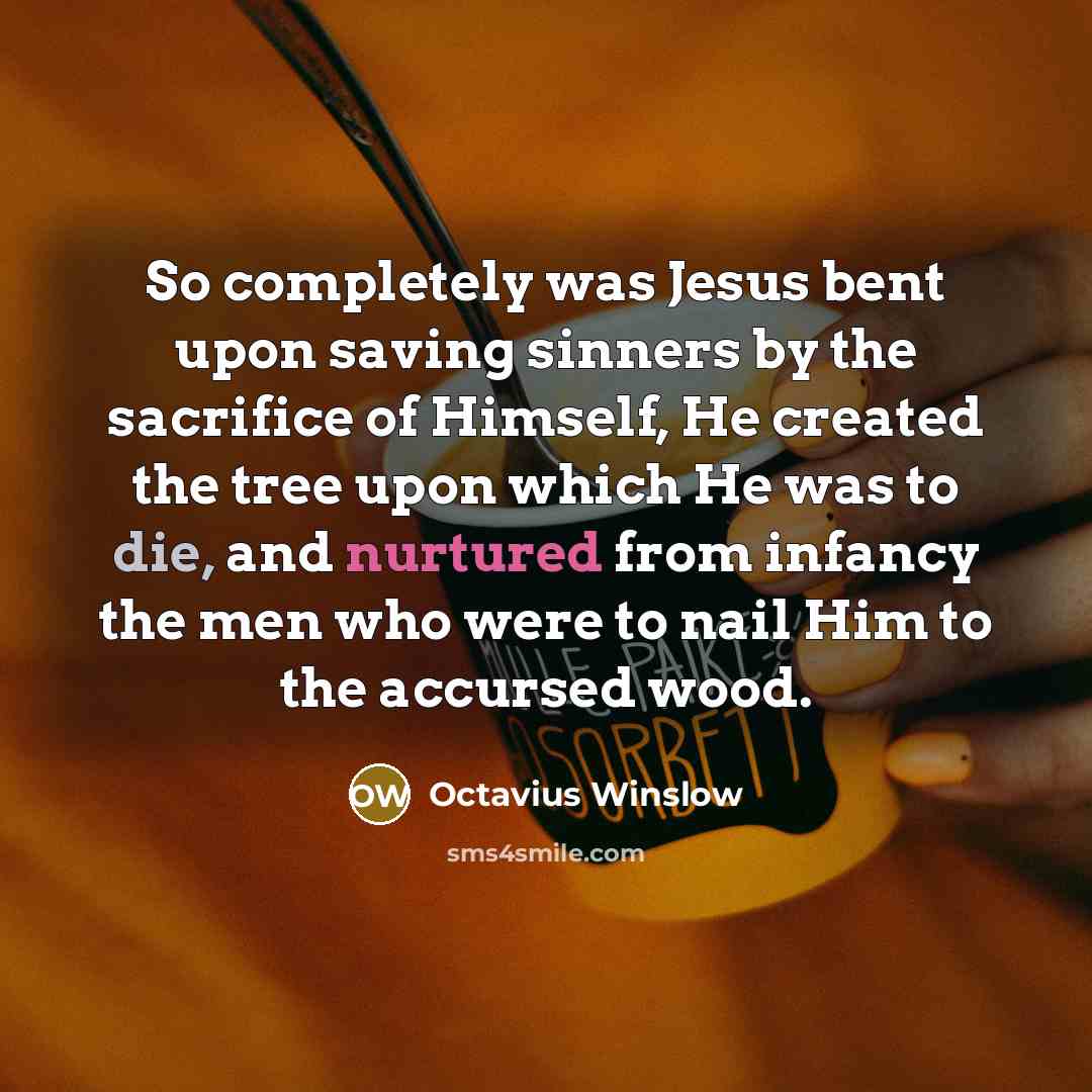 “So completely was Jesus bent upon saving sinners by the sacrifice of Himself, He created the tree upon which He was to die, and nurtured from infancy the men who were to nail Him to the accursed wood.” quote by Octavius Winslow