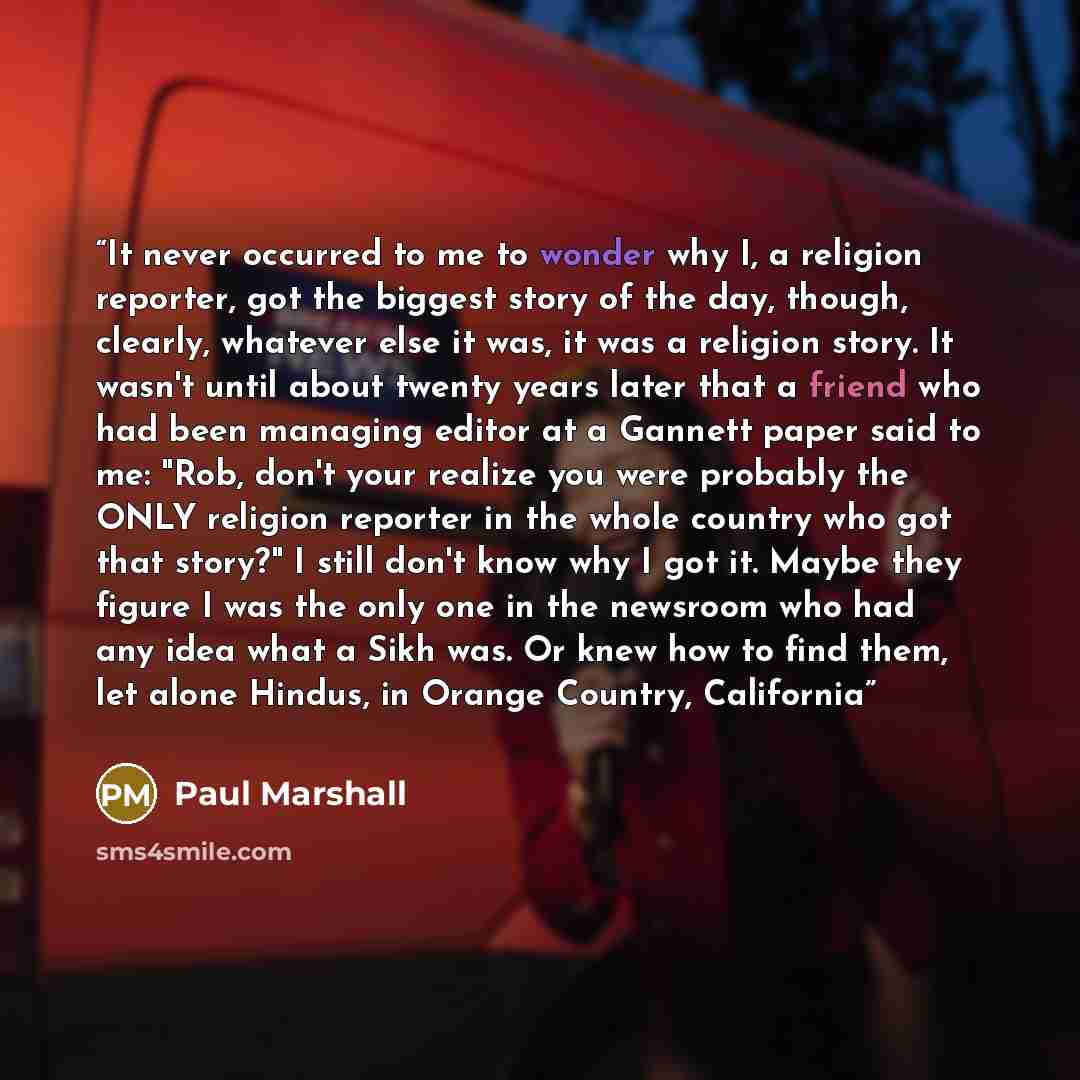 “It never occurred to me to wonder why I, a religion reporter, got the biggest story of the day, though, clearly, whatever else it was, it was a religion story. It wasn't until about twenty years later that a friend who had been managing editor at a Gannett paper said to me: "Rob, don't your…” quote by Paul Marshall