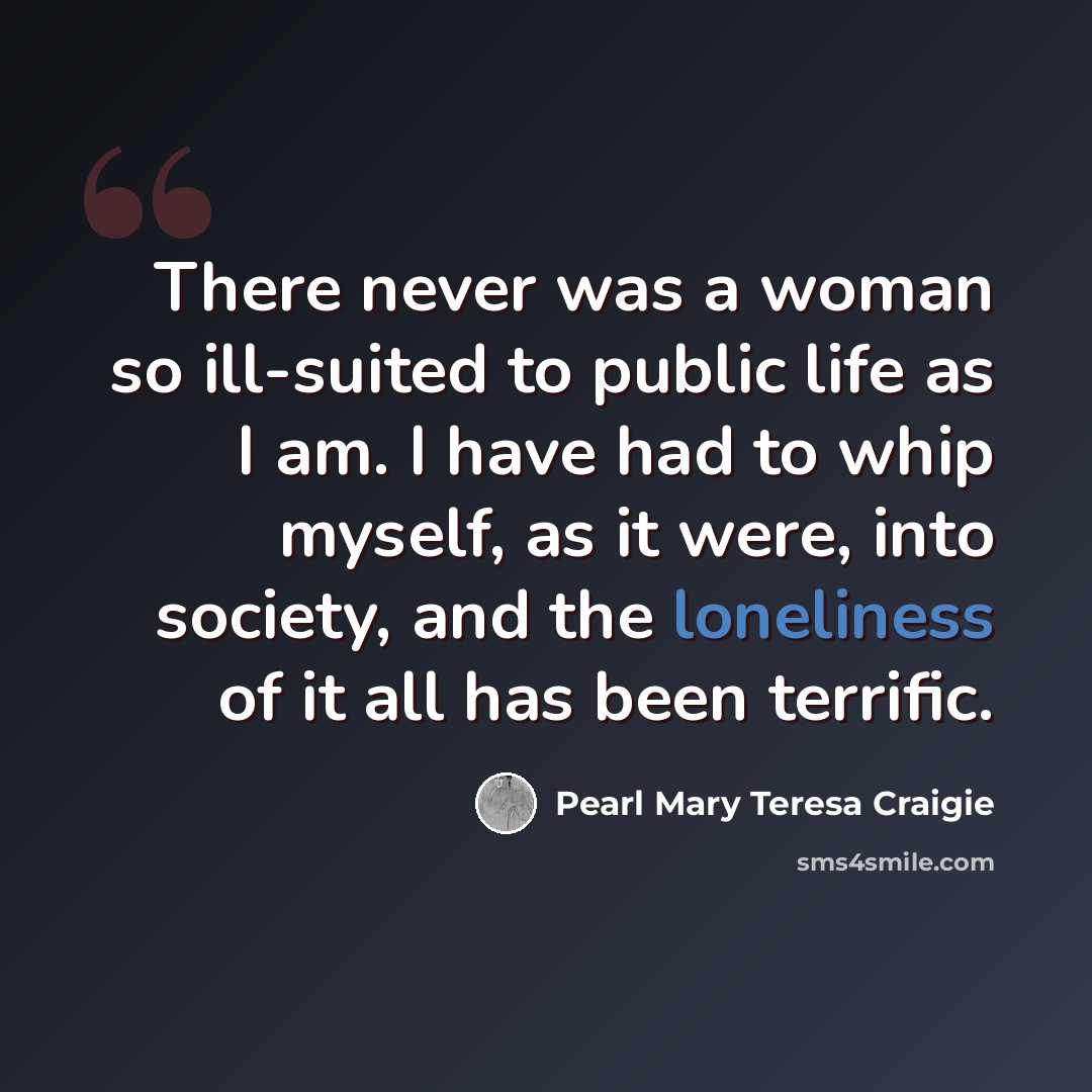 “There never was a woman so ill-suited to public life as I am. I have had to whip myself, as it were, into society, and the loneliness of it all has been terrific.” quote by Pearl Mary Teresa Craigie