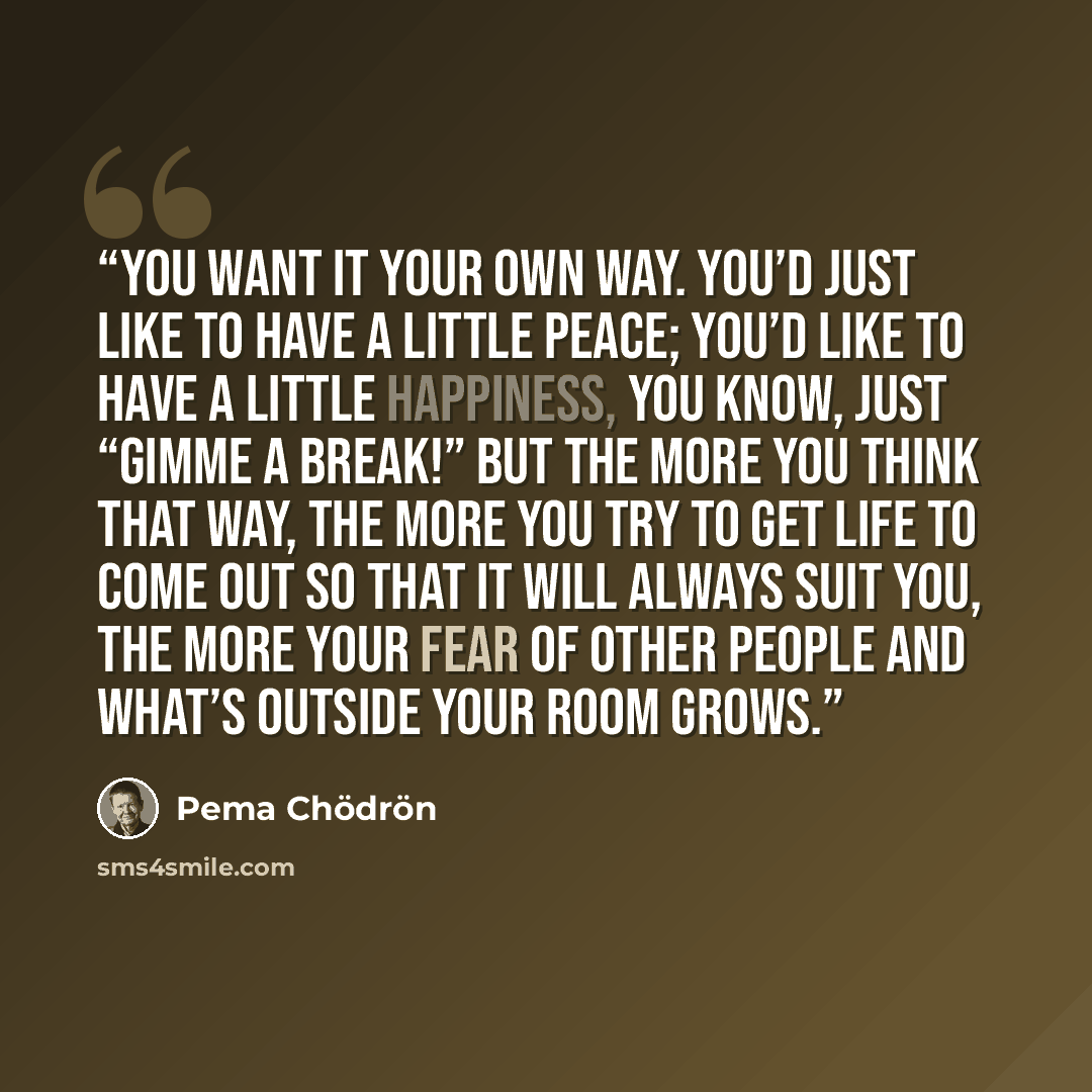 “You want it your own way. You’d just like to have a little peace; you’d like to have a little happiness, you know, just “gimme a break!” But the more you think that way, the more you try to get life to come out so that it will always suit you, the more your fear of other people and what’s outside…” quote by Pema Chödrön