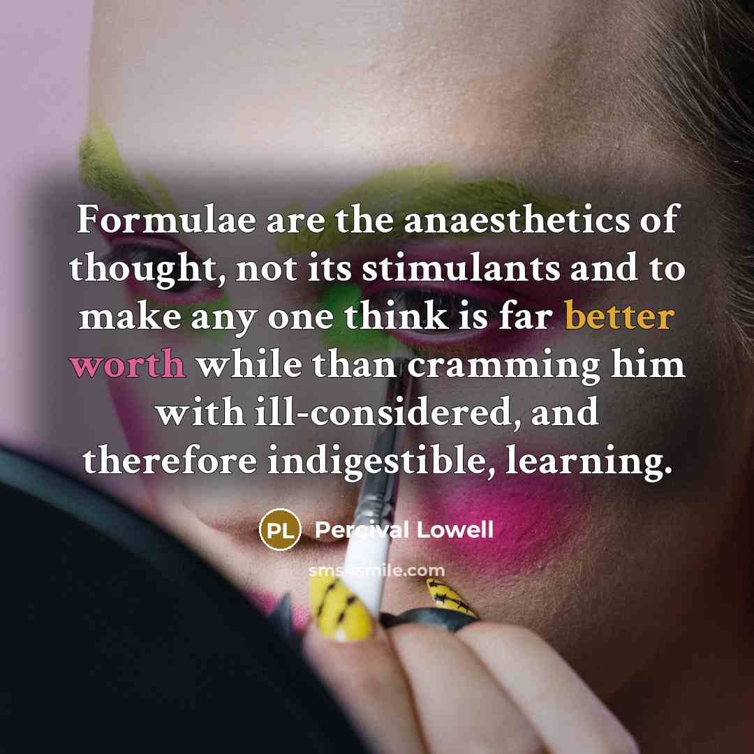 “Formulae are the anaesthetics of thought, not its stimulants and to make any one think is far better worth while than cramming him with ill-considered, and therefore indigestible, learning.” quote by Percival Lowell