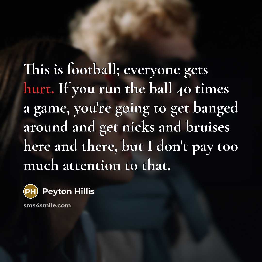 “This is football; everyone gets hurt. If you run the ball 40 times a game, you're going to get banged around and get nicks and bruises here and there, but I don't pay too much attention to that.” quote by Peyton Hillis