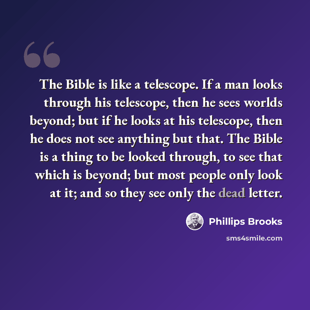 “The Bible is like a telescope. If a man looks through his telescope, then he sees worlds beyond; but if he looks at his telescope, then he does not see anything but that. The Bible is a thing to be looked through, to see that which is beyond; but most people only look at it; and so they see only…” quote by Phillips Brooks
