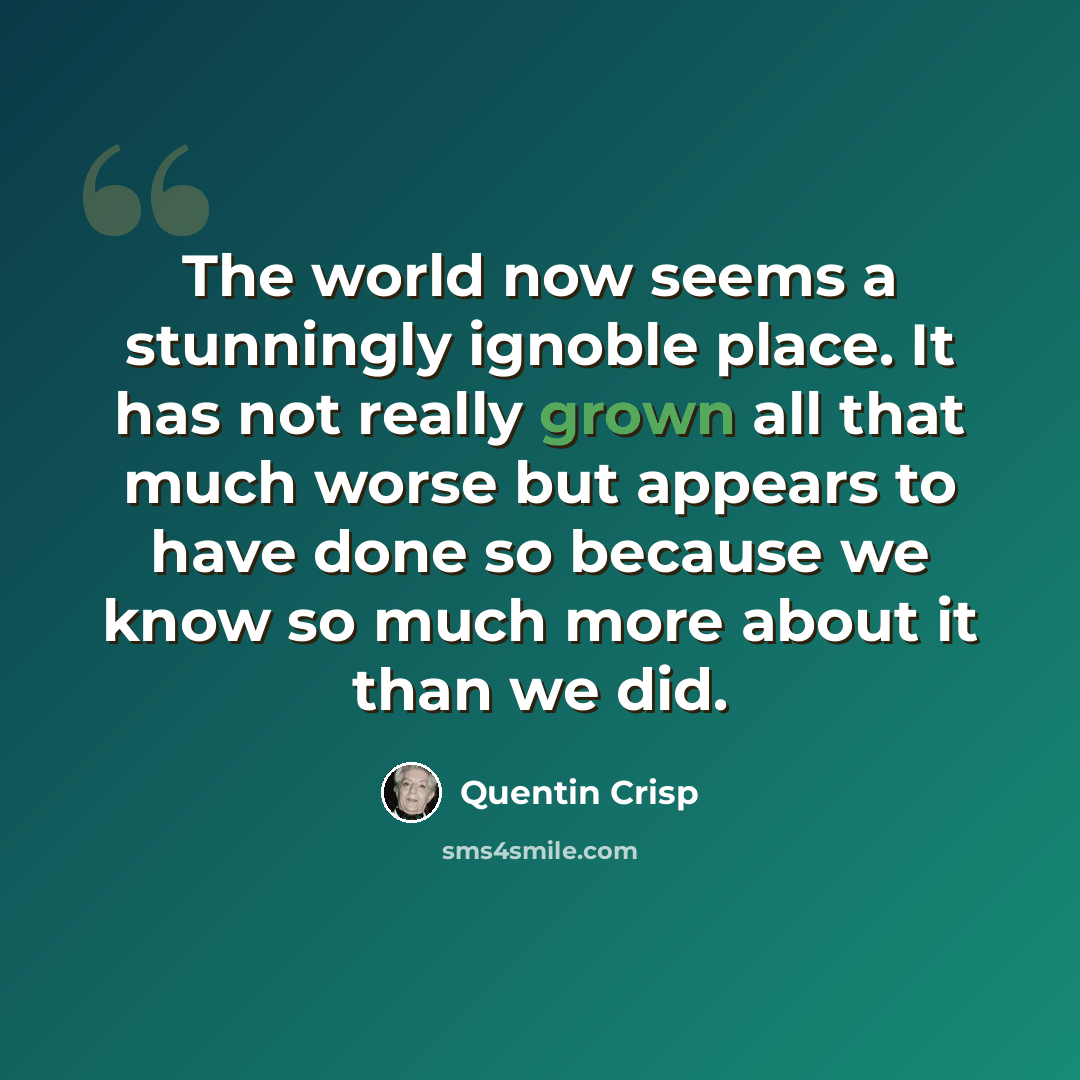 “The world now seems a stunningly ignoble place. It has not really grown all that much worse but appears to have done so because we know so much more about it than we did.” quote by Quentin Crisp