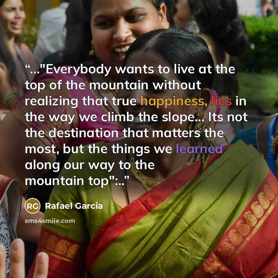“…"Everybody wants to live at the top of the mountain without realizing that true happiness, lies in the way we climb the slope... Its not the destination that matters the most, but the things we learned along our way to the mountain top":..” quote by Rafael Garcia
