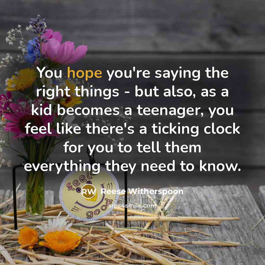 “You hope you're saying the right things - but also, as a kid becomes a teenager, you feel like there's a ticking clock for you to tell them everything they need to know.” quote by Reese Witherspoon