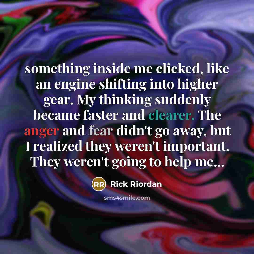 “something inside me clicked, like an engine shifting into higher gear. My thinking suddenly became faster and clearer. The anger and fear didn't go away, but I realized they weren't important. They weren't going to help me...” quote by Rick Riordan
