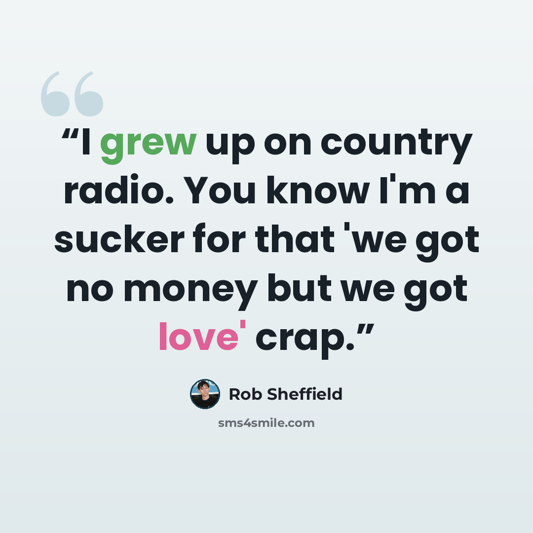 “I grew up on country radio. You know I'm a sucker for that 'we got no money but we got love' crap.” quote by Rob Sheffield