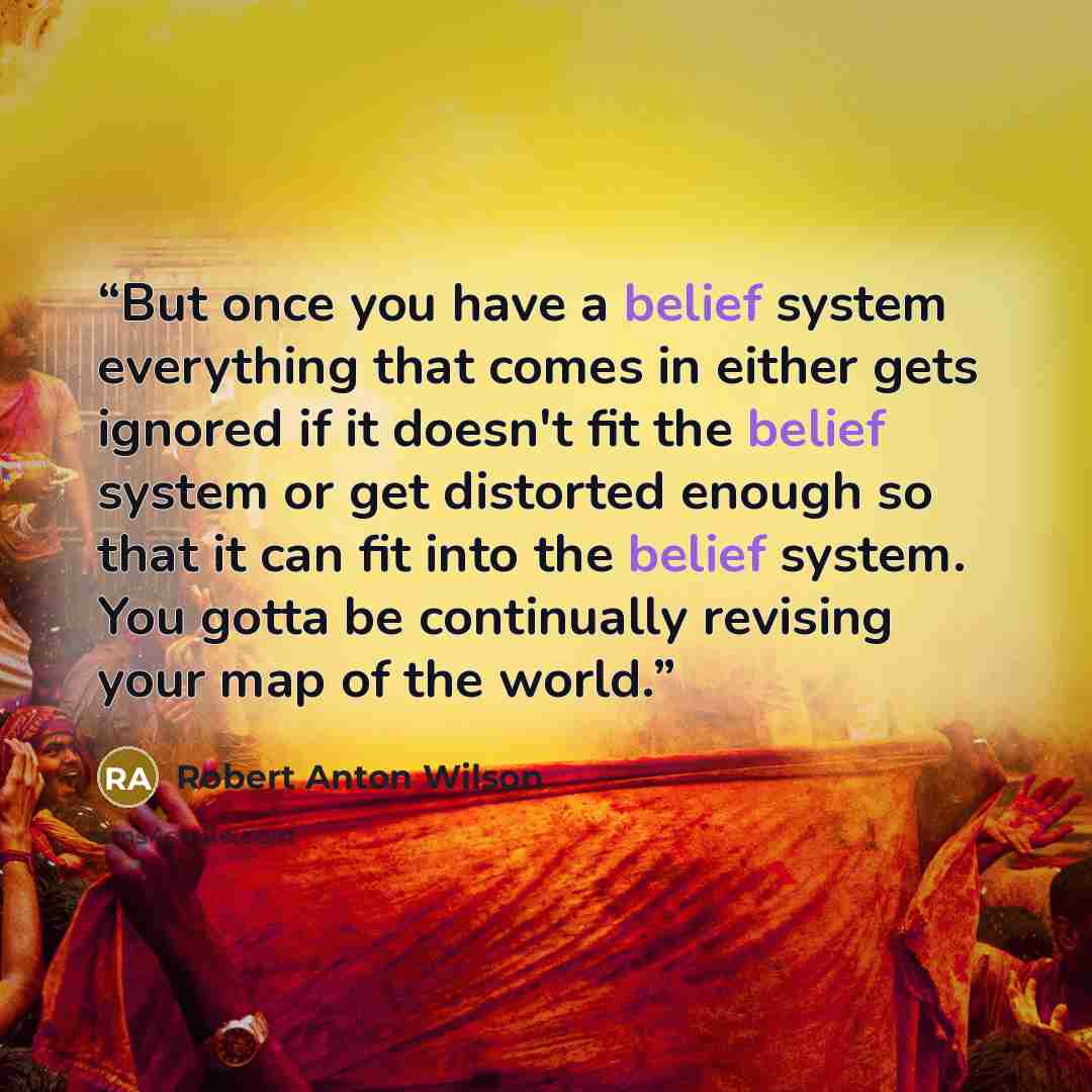 “But once you have a belief system everything that comes in either gets ignored if it doesn't fit the belief system or get distorted enough so that it can fit into the belief system. You gotta be continually revising your map of the world.” quote by Robert Anton Wilson