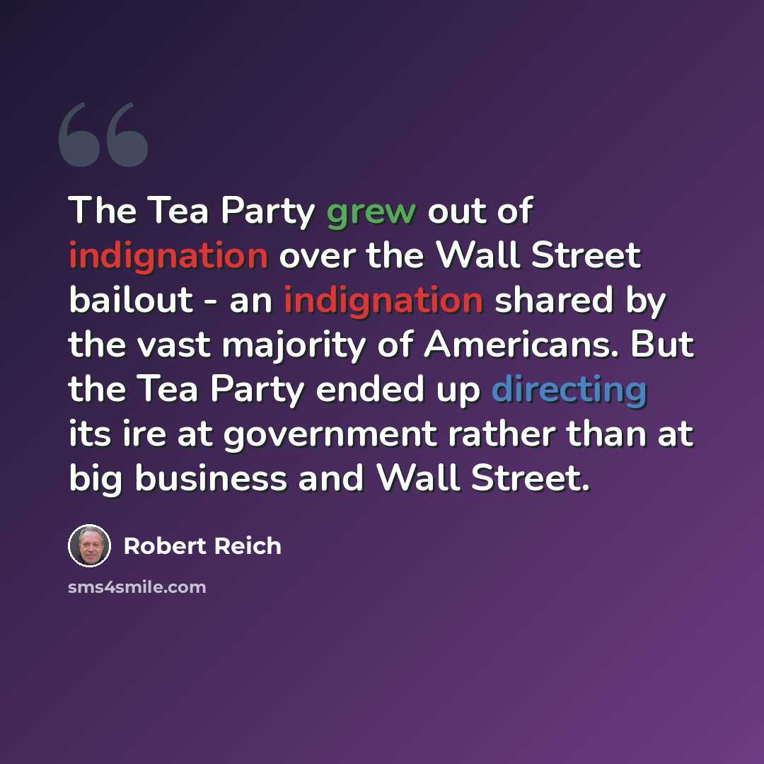 “The Tea Party grew out of indignation over the Wall Street bailout - an indignation shared by the vast majority of Americans. But the Tea Party ended up directing its ire at government rather than at big business and Wall Street.” quote by Robert Reich