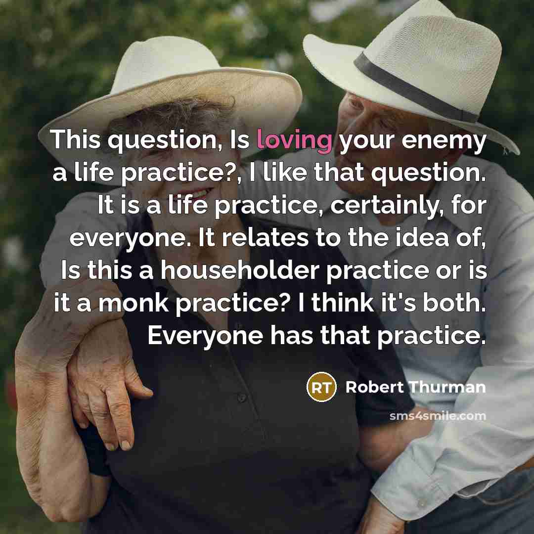 “This question, Is loving your enemy a life practice?, I like that question. It is a life practice, certainly, for everyone. It relates to the idea of, Is this a householder practice or is it a monk practice? I think it's both. Everyone has that practice.” quote by Robert Thurman