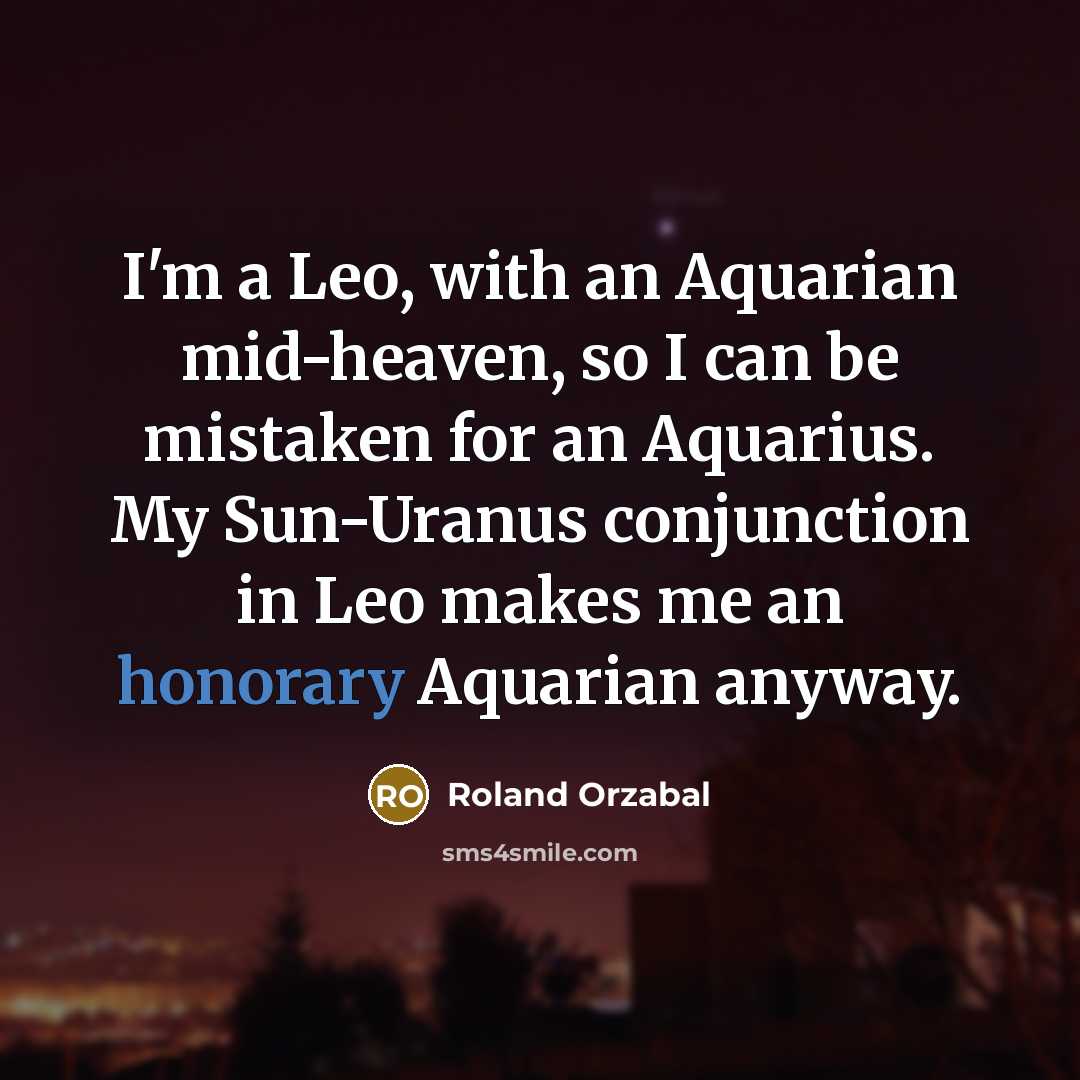 “I'm a Leo, with an Aquarian mid-heaven, so I can be mistaken for an Aquarius. My Sun-Uranus conjunction in Leo makes me an honorary Aquarian anyway.” quote by Roland Orzabal