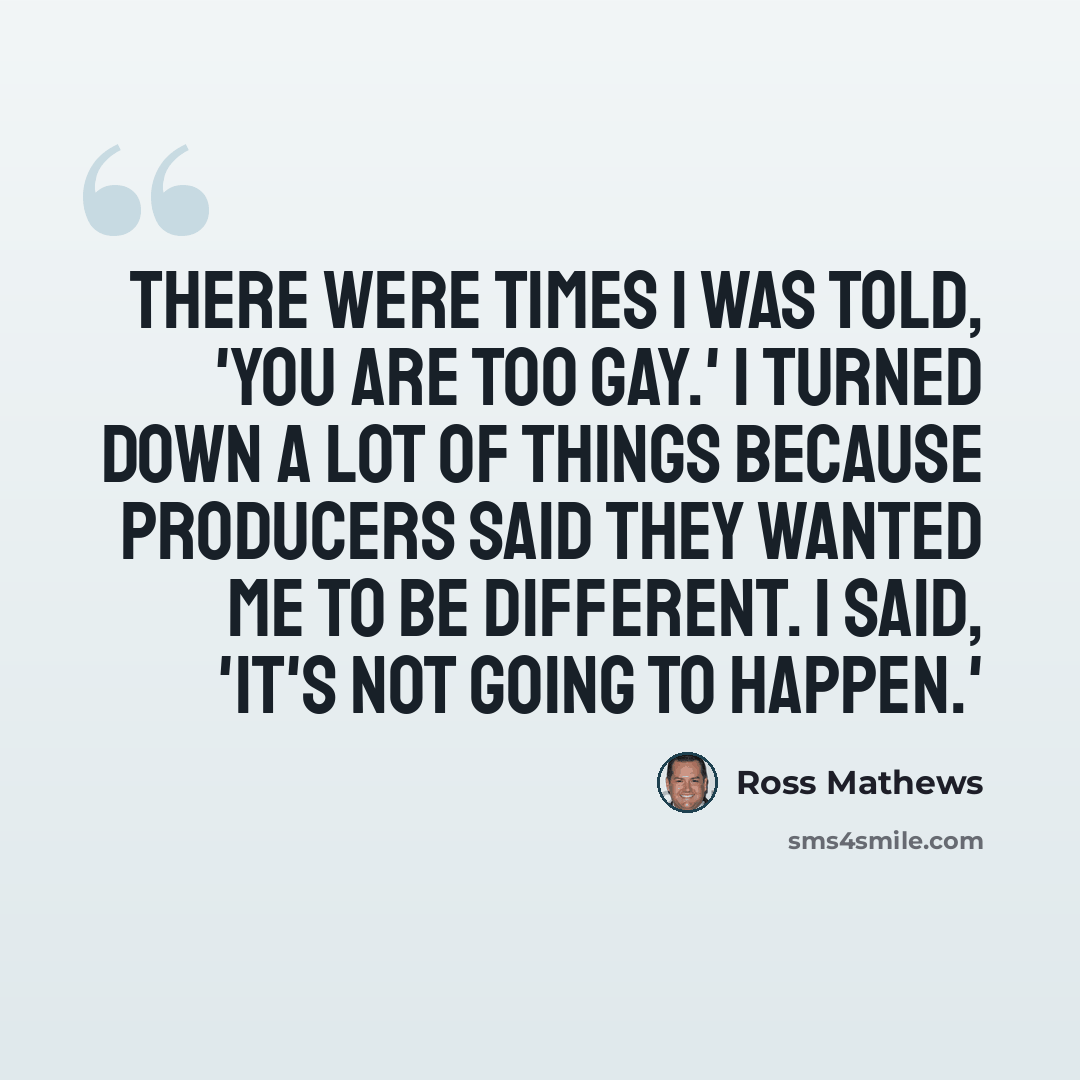“There were times I was told, 'You are too gay.' I turned down a lot of things because producers said they wanted me to be different. I said, 'It's not going to happen.'” quote by Ross Mathews