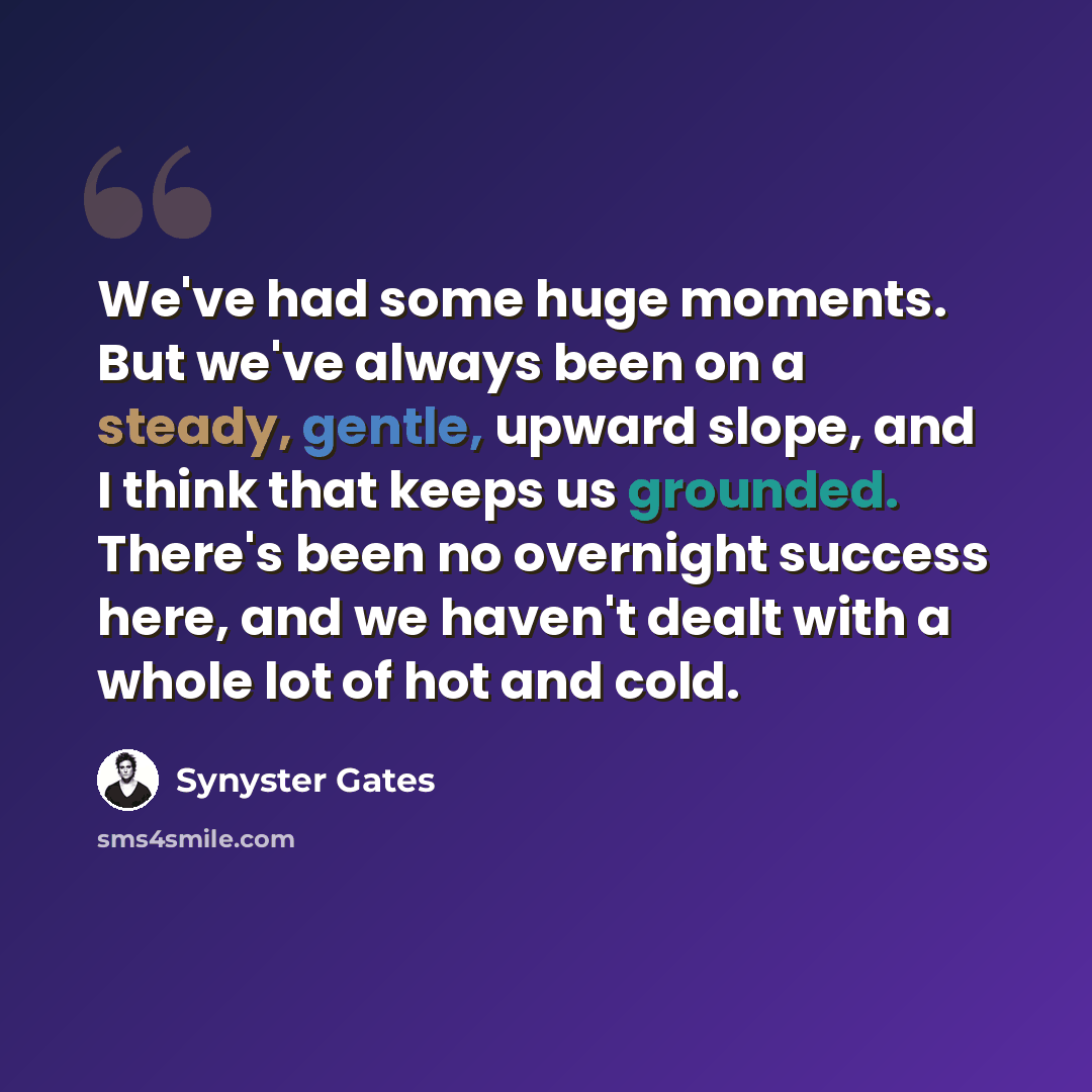 “We've had some huge moments. But we've always been on a steady, gentle, upward slope, and I think that keeps us grounded. There's been no overnight success here, and we haven't dealt with a whole lot of hot and cold.” quote by Synyster Gates