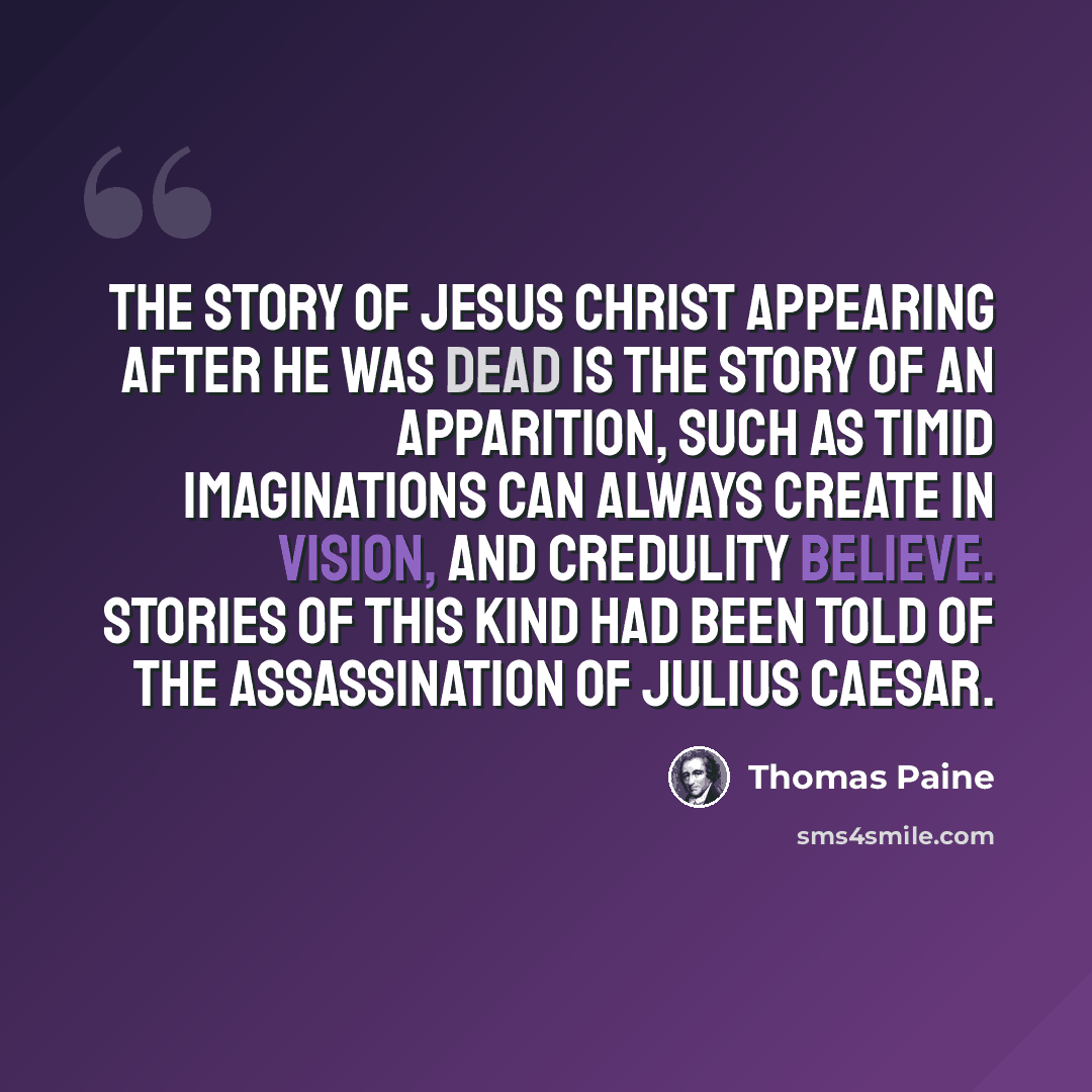 “The story of Jesus Christ appearing after he was dead is the story of an apparition, such as timid imaginations can always create in vision, and credulity believe. Stories of this kind had been told of the assassination of Julius Caesar.” quote by Thomas Paine