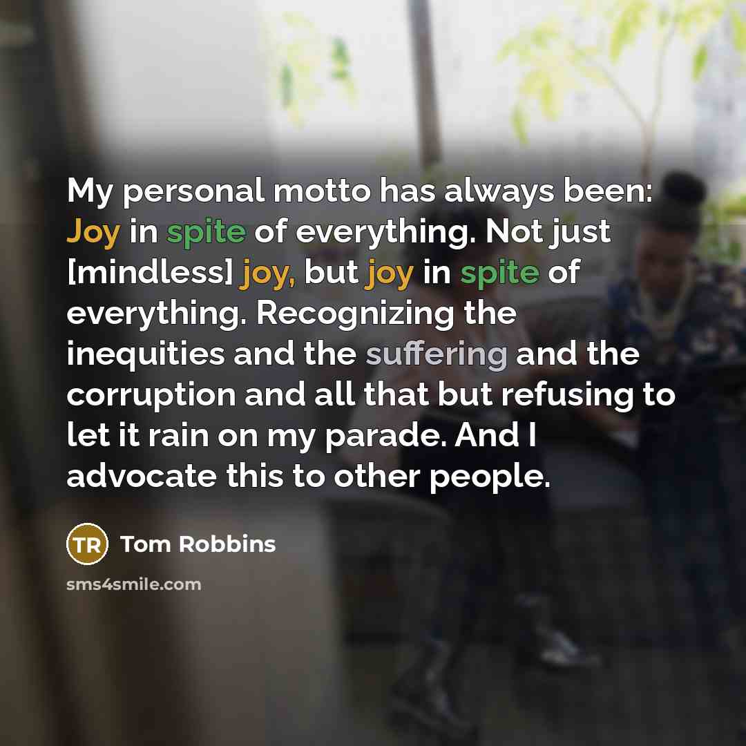 “My personal motto has always been: Joy in spite of everything. Not just [mindless] joy, but joy in spite of everything. Recognizing the inequities and the suffering and the corruption and all that but refusing to let it rain on my parade. And I advocate this to other people.” quote by Tom Robbins