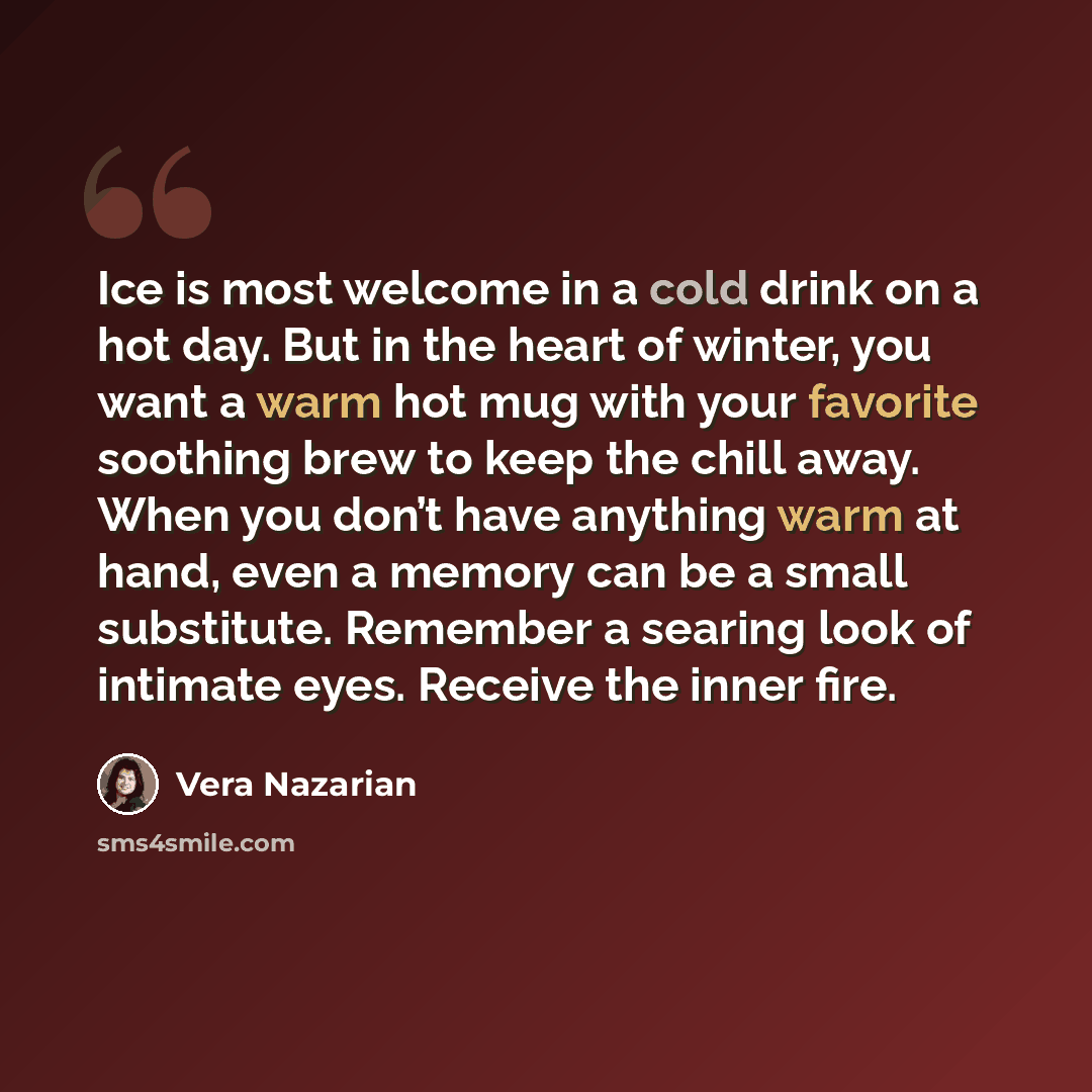 “Ice is most welcome in a cold drink on a hot day. But in the heart of winter, you want a warm hot mug with your favorite soothing brew to keep the chill away. When you don’t have anything warm at hand, even a memory can be a small substitute. Remember a searing look of intimate eyes. Receive the…” quote by Vera Nazarian