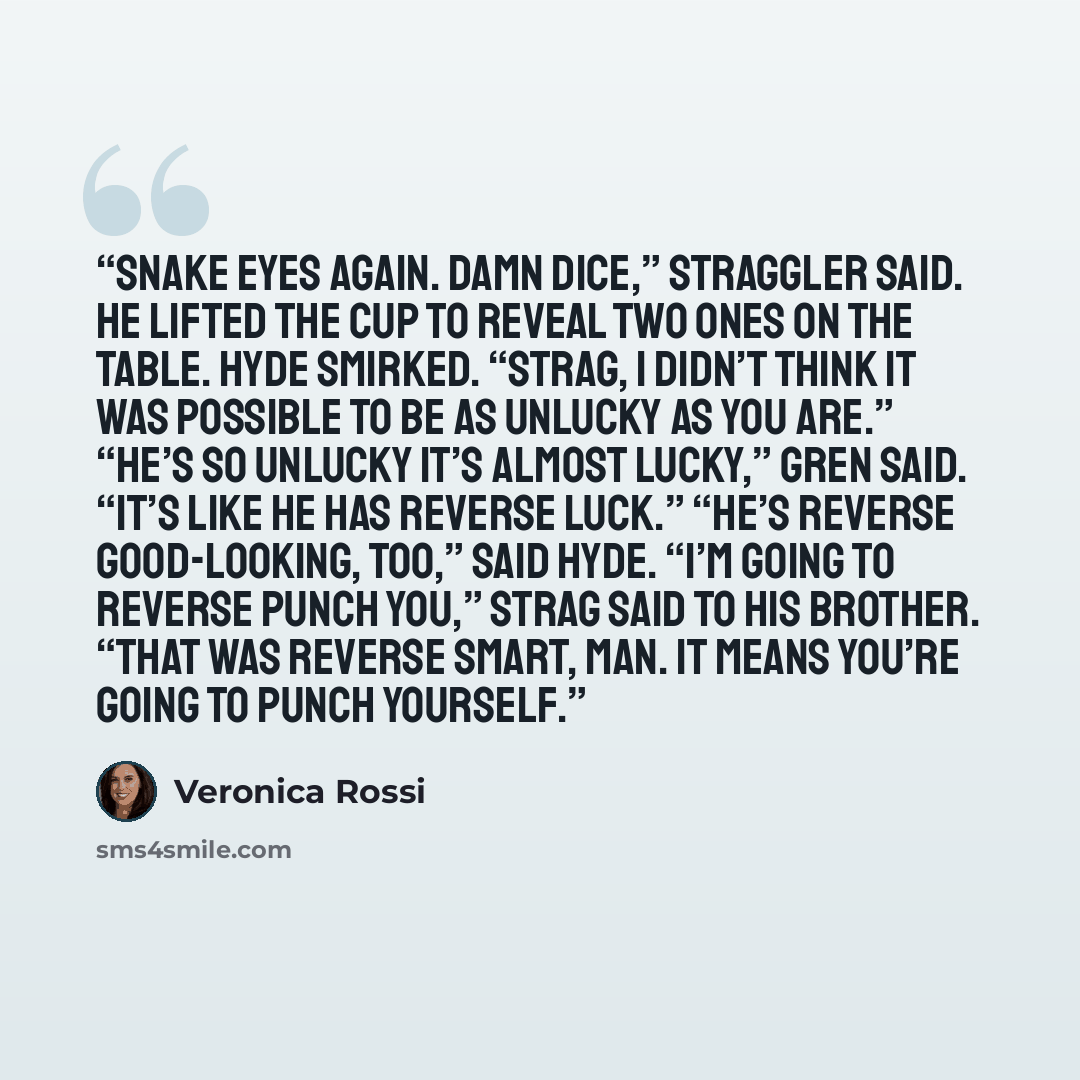 “Snake eyes again. Damn dice,” Straggler said. He lifted the cup to reveal two ones on the table. Hyde smirked. “Strag, I didn’t think it was possible to be as unlucky as you are.” “He’s so unlucky it’s almost lucky,” Gren said. “It’s like he has reverse luck.” “He’s reverse good-looking, too,”…” quote by Veronica Rossi