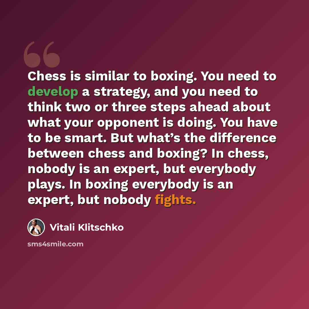 “Chess is similar to boxing. You need to develop a strategy, and you need to think two or three steps ahead about what your opponent is doing. You have to be smart. But what’s the difference between chess and boxing? In chess, nobody is an expert, but everybody plays. In boxing everybody is an…” quote by Vitali Klitschko