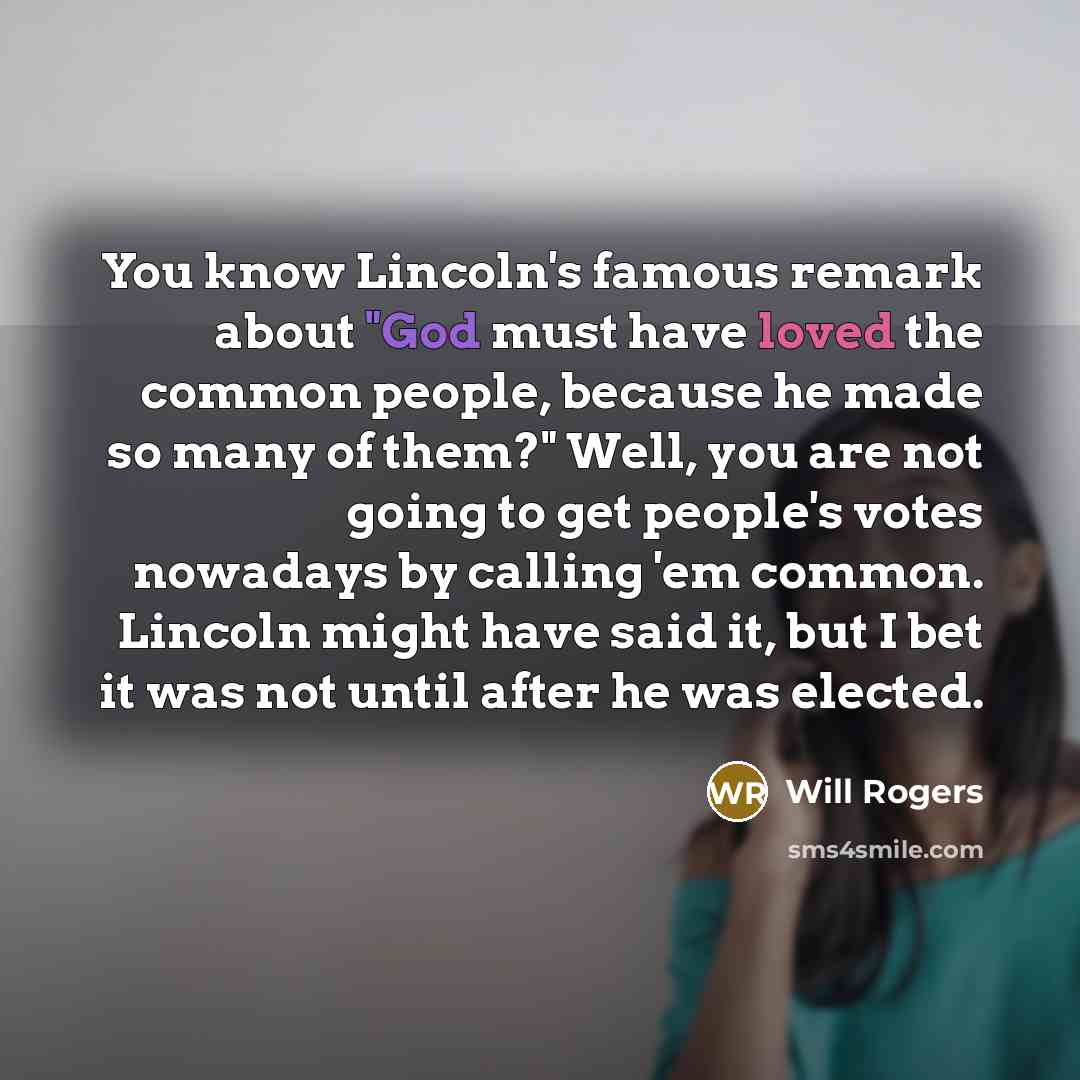 “You know Lincoln's famous remark about "God must have loved the common people, because he made so many of them?" Well, you are not going to get people's votes nowadays by calling 'em common. Lincoln might have said it, but I bet it was not until after he was elected.” quote by Will Rogers
