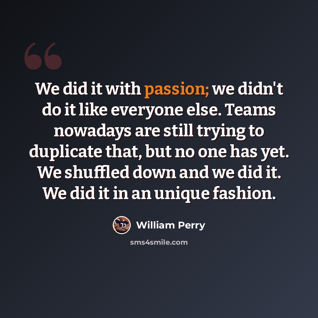 “We did it with passion; we didn't do it like everyone else. Teams nowadays are still trying to duplicate that, but no one has yet. We shuffled down and we did it. We did it in an unique fashion.” quote by William Perry