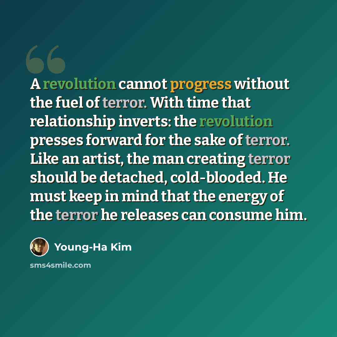 “A revolution cannot progress without the fuel of terror. With time that relationship inverts: the revolution presses forward for the sake of terror. Like an artist, the man creating terror should be detached, cold-blooded. He must keep in mind that the energy of the terror he releases can consume…” quote by Young-Ha Kim
