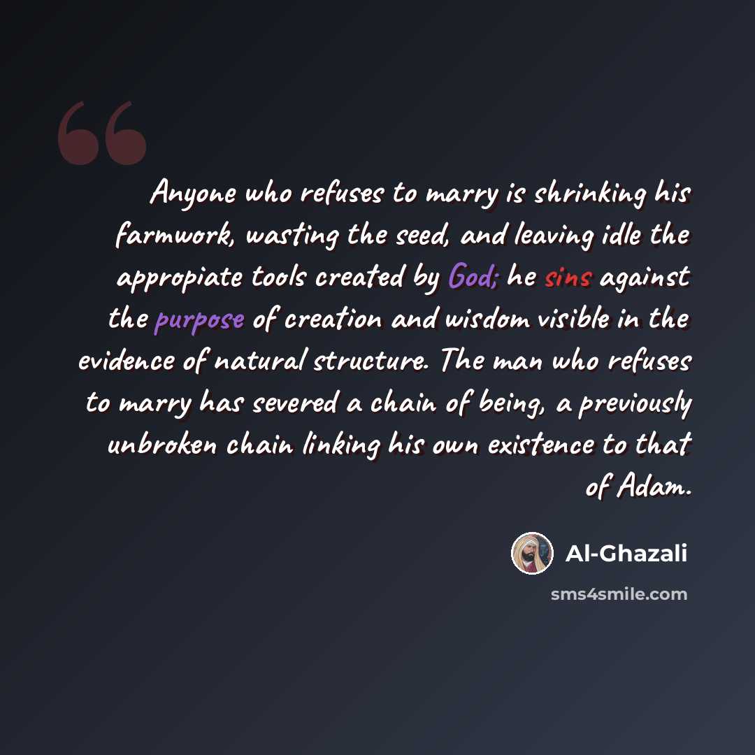 “Anyone who refuses to marry is shrinking his farmwork, wasting the seed, and leaving idle the appropiate tools created by God; he sins against the purpose of creation and wisdom visible in the evidence of natural structure. The man who refuses to marry has severed a chain of being, a previously…” quote by Al-Ghazali