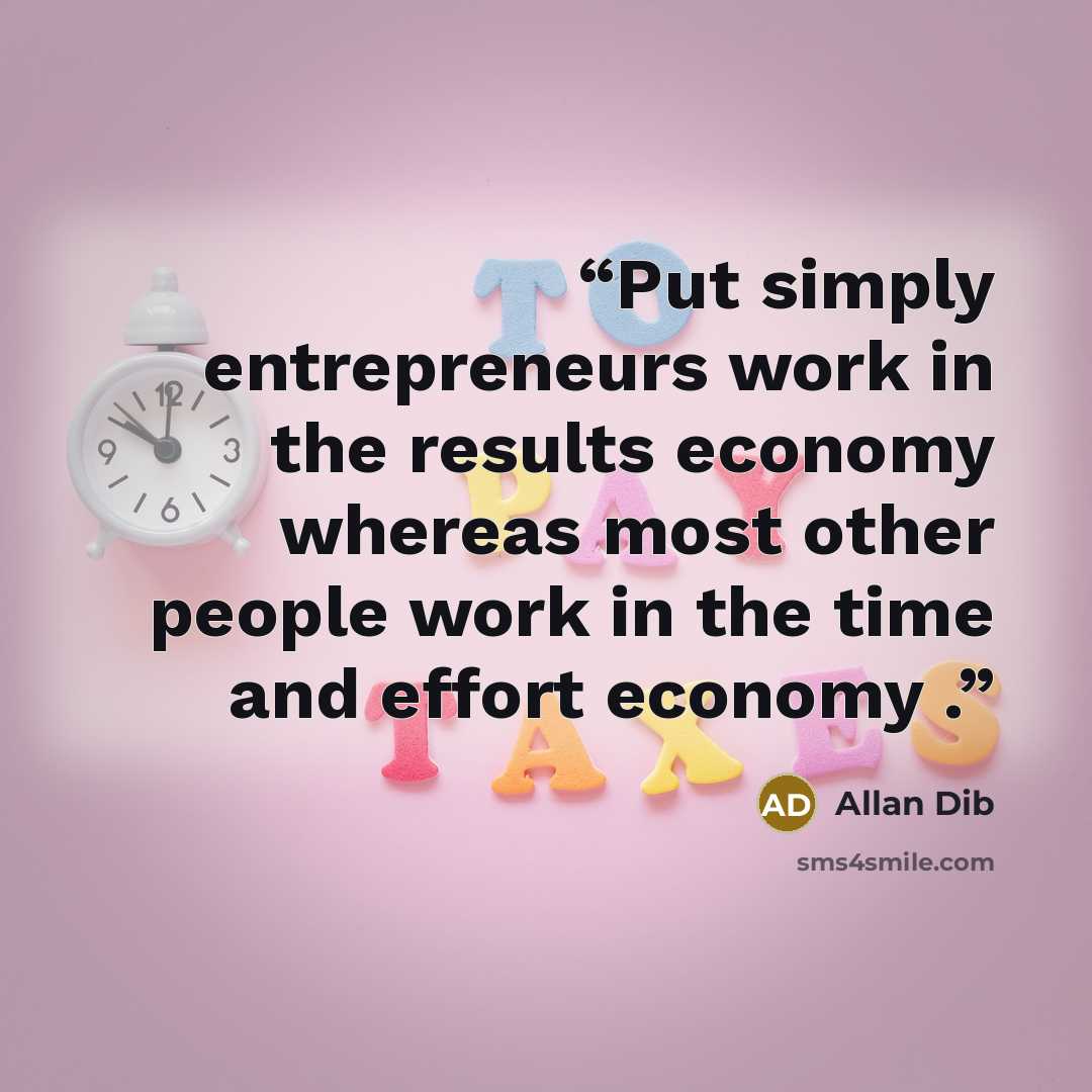 “Put simply entrepreneurs work in the results economy whereas most other people work in the time and effort economy .” quote by Allan Dib