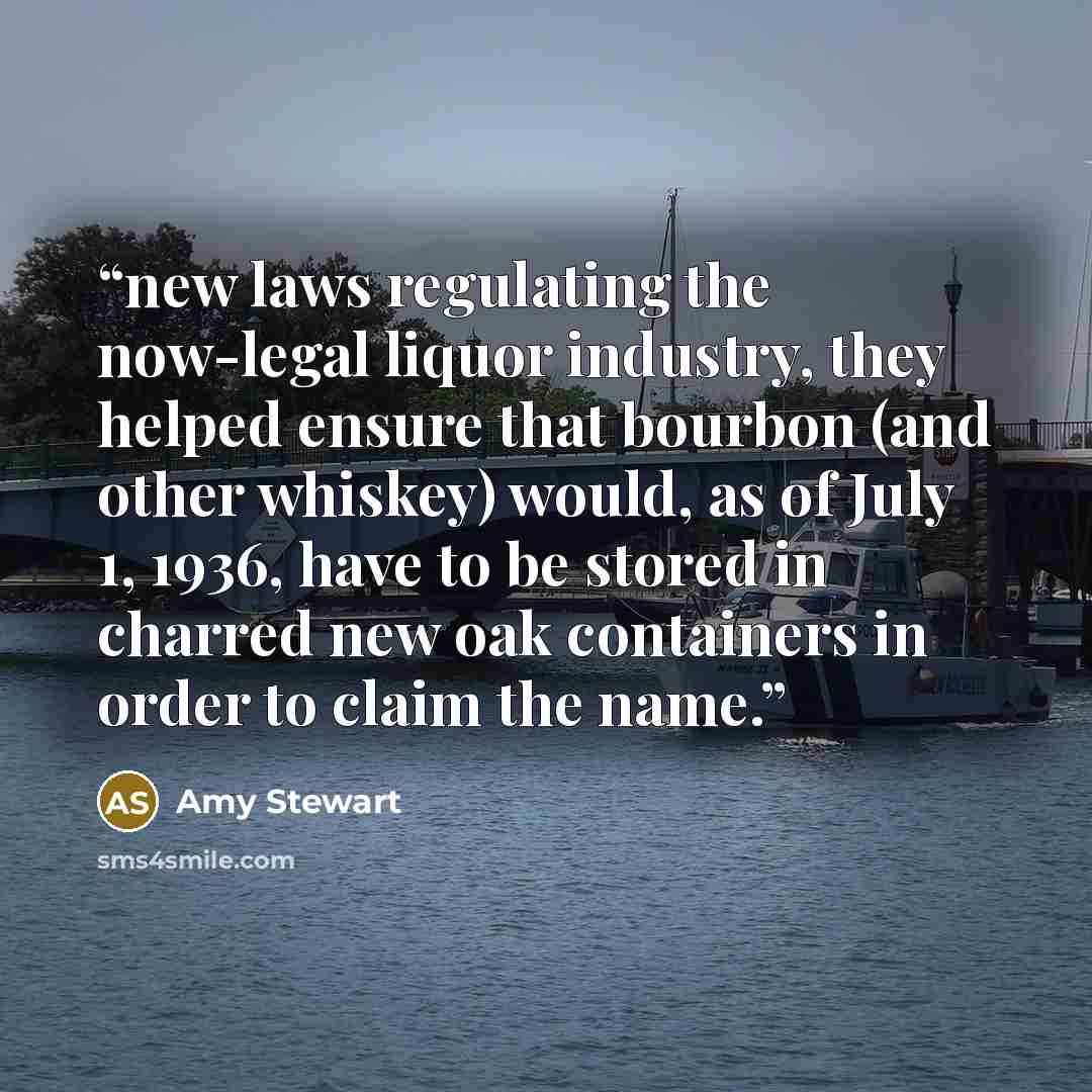 “new laws regulating the now-legal liquor industry, they helped ensure that bourbon (and other whiskey) would, as of July 1, 1936, have to be stored in charred new oak containers in order to claim the name.” quote by Amy Stewart