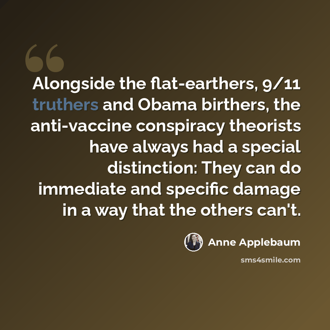 “Alongside the flat-earthers, 9/11 truthers and Obama birthers, the anti-vaccine conspiracy theorists have always had a special distinction: They can do immediate and specific damage in a way that the others can't.” quote by Anne Applebaum