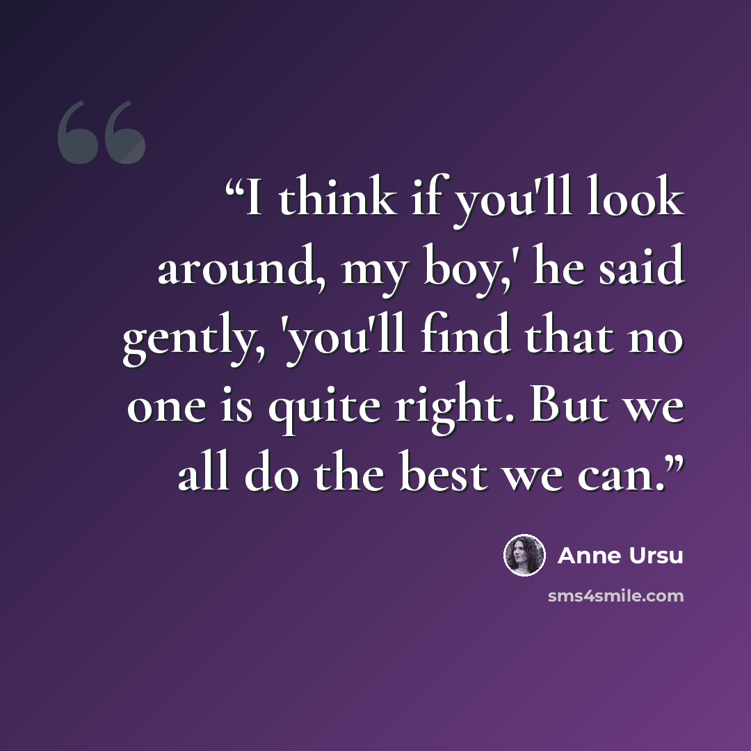 “I think if you'll look around, my boy,' he said gently, 'you'll find that no one is quite right. But we all do the best we can.” quote by Anne Ursu