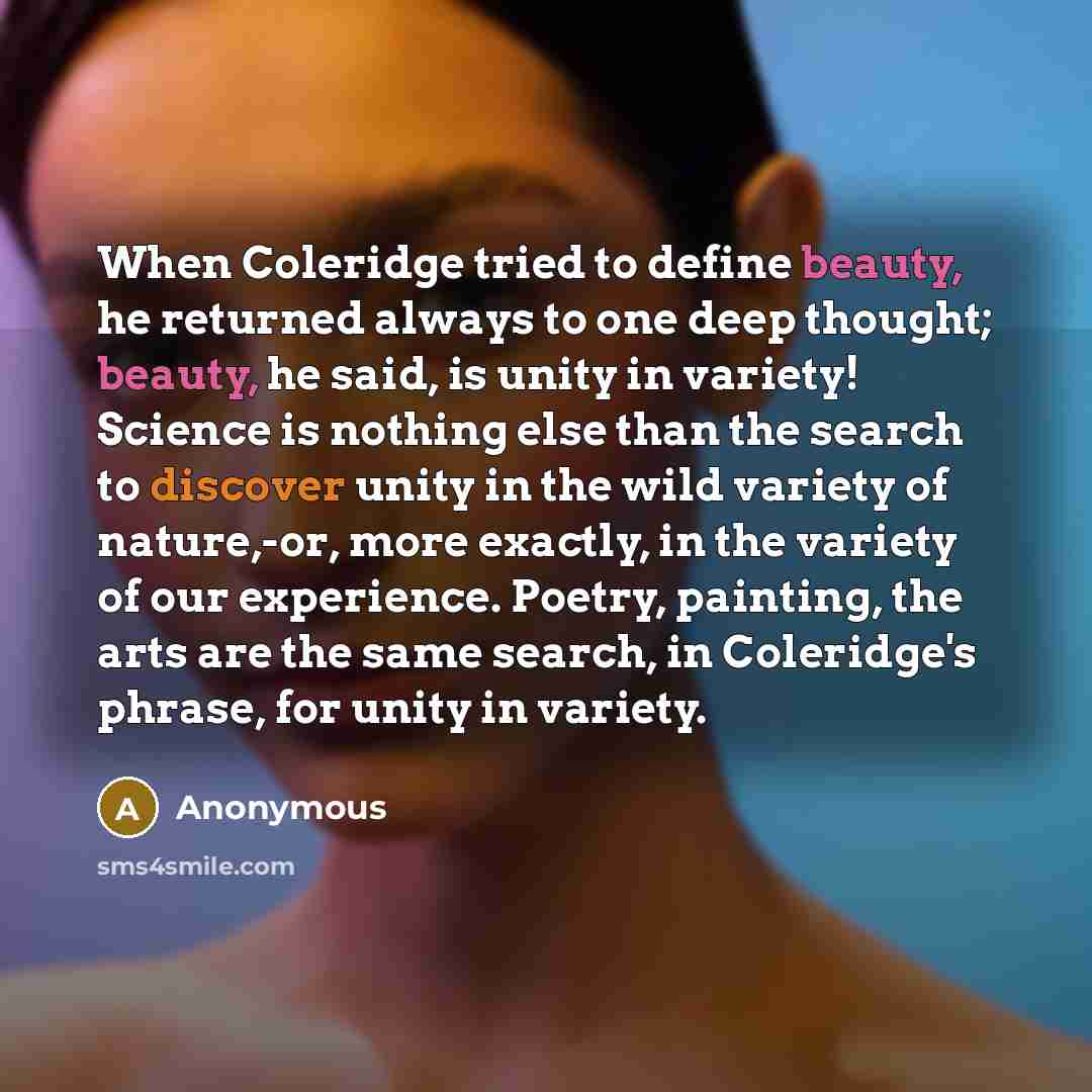 “When Coleridge tried to define beauty, he returned always to one deep thought; beauty, he said, is unity in variety! Science is nothing else than the search to discover unity in the wild variety of nature,-or, more exactly, in the variety of our experience. Poetry, painting, the arts are the same…” quote by Anonymous