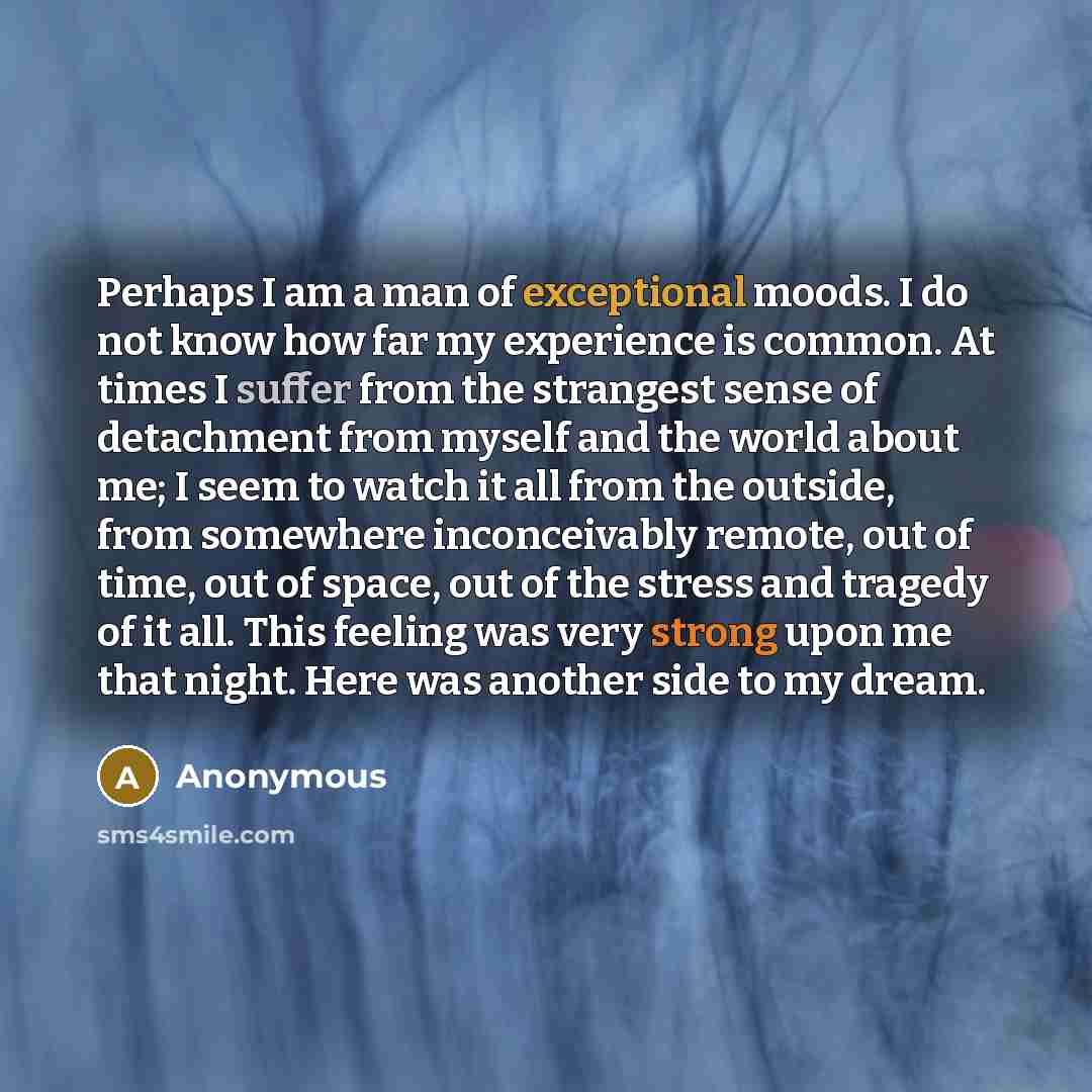 “Perhaps I am a man of exceptional moods. I do not know how far my experience is common. At times I suffer from the strangest sense of detachment from myself and the world about me; I seem to watch it all from the outside, from somewhere inconceivably remote, out of time, out of space, out of the…” quote by Anonymous