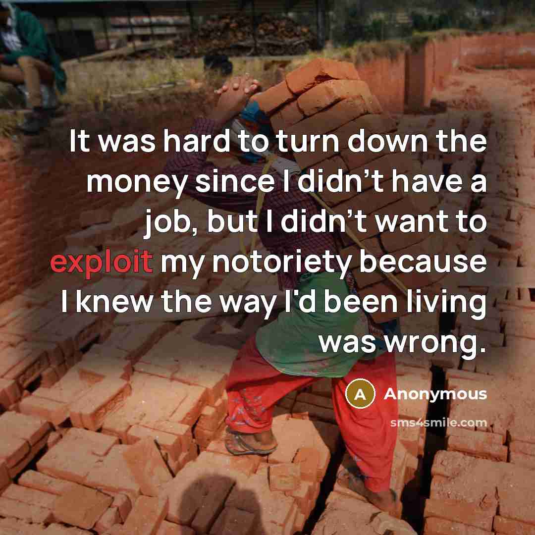 “It was hard to turn down the money since I didn't have a job, but I didn't want to exploit my notoriety because I knew the way I'd been living was wrong.” quote by Anonymous