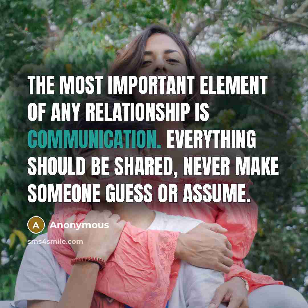 “The most important element of any relationship is COMMUNICATION. Everything should be shared, never make someone guess or assume.” quote by Anonymous