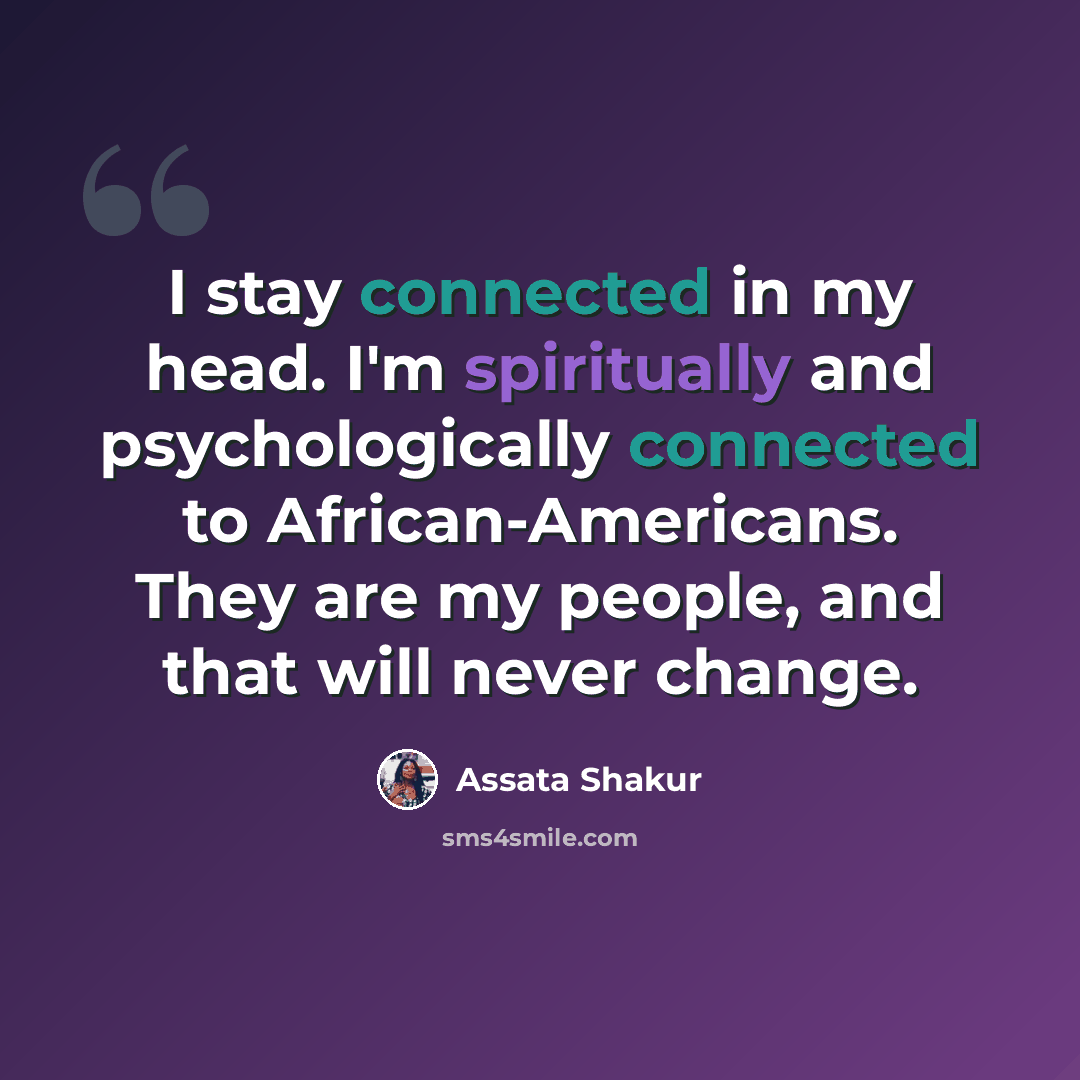 “I stay connected in my head. I'm spiritually and psychologically connected to African-Americans. They are my people, and that will never change.” quote by Assata Shakur