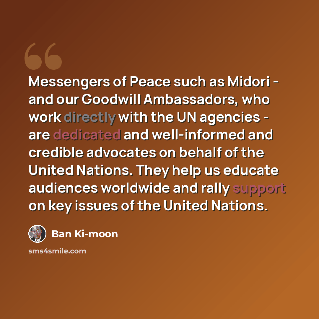 “Messengers of Peace such as Midori - and our Goodwill Ambassadors, who work directly with the UN agencies - are dedicated and well-informed and credible advocates on behalf of the United Nations. They help us educate audiences worldwide and rally support on key issues of the United Nations.” quote by Ban Ki-moon