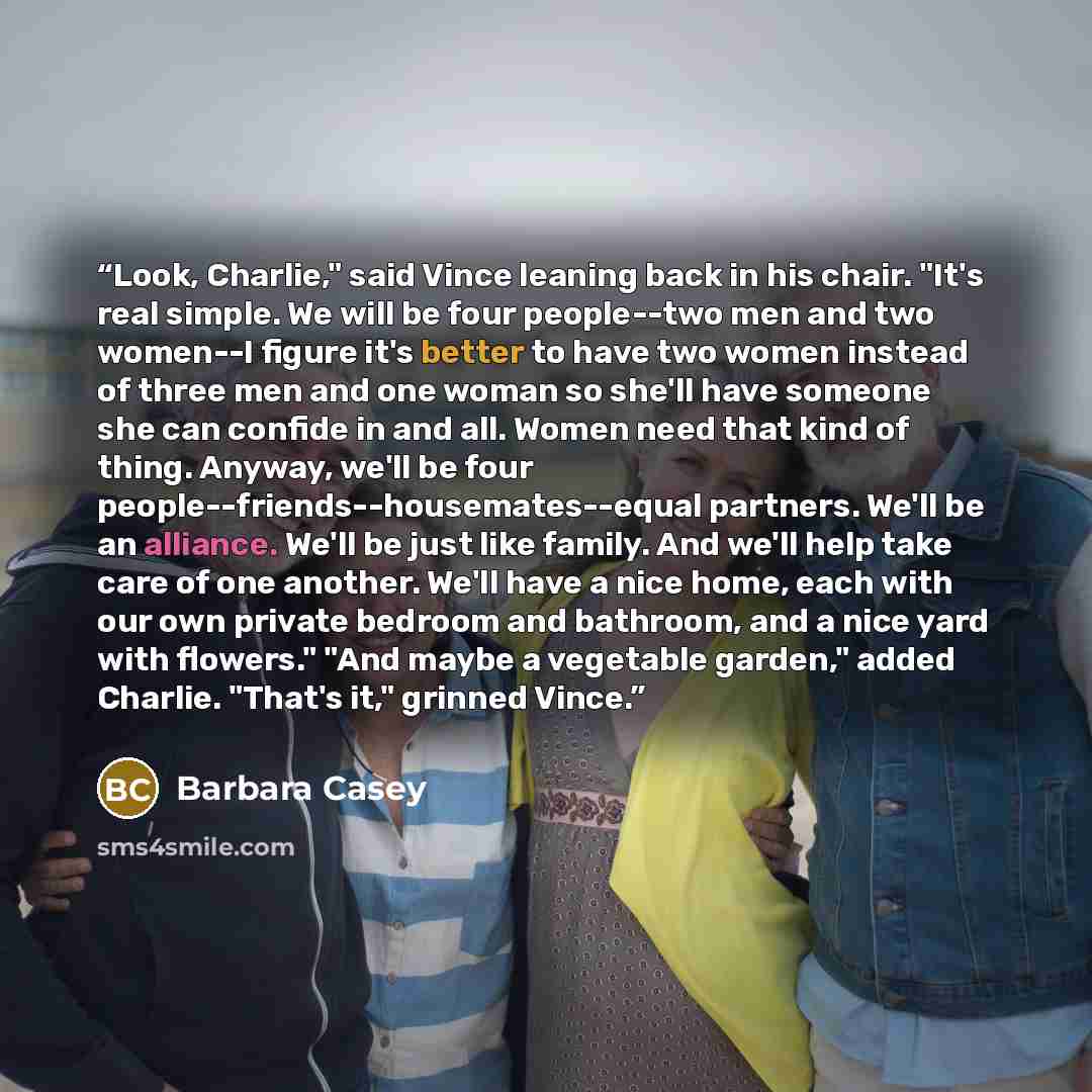 “Look, Charlie," said Vince leaning back in his chair. "It's real simple. We will be four people--two men and two women--I figure it's better to have two women instead of three men and one woman so she'll have someone she can confide in and all. Women need that kind of thing. Anyway, we'll be four…” quote by Barbara Casey
