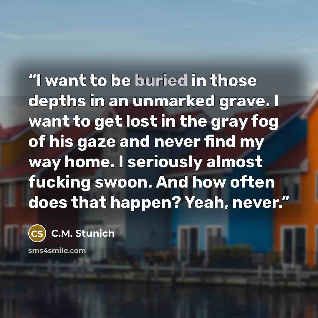 “I want to be buried in those depths in an unmarked grave. I want to get lost in the gray fog of his gaze and never find my way home. I seriously almost fucking swoon. And how often does that happen? Yeah, never.” quote by C.M. Stunich