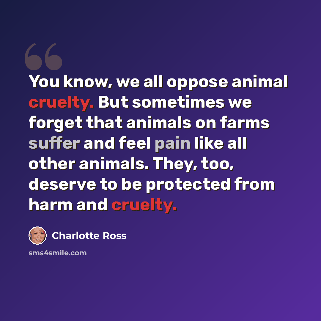 “You know, we all oppose animal cruelty. But sometimes we forget that animals on farms suffer and feel pain like all other animals. They, too, deserve to be protected from harm and cruelty.” quote by Charlotte Ross