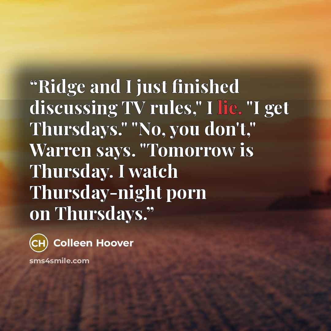 “Ridge and I just finished discussing TV rules," I lie. "I get Thursdays." "No, you don't," Warren says. "Tomorrow is Thursday. I watch Thursday-night porn on Thursdays.” quote by Colleen Hoover
