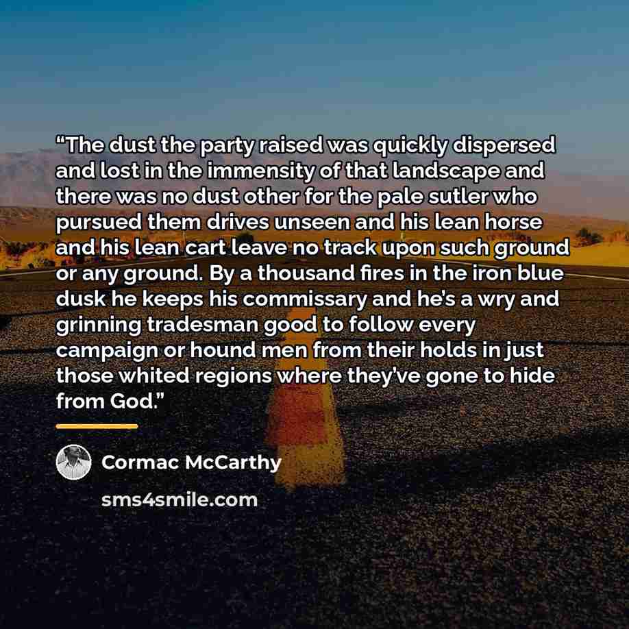“The dust the party raised was quickly dispersed and lost in the immensity of that landscape and there was no dust other for the pale sutler who pursued them drives unseen and his lean horse and his lean cart leave no track upon such ground or any ground. By a thousand fires in the iron blue dusk…” quote by Cormac McCarthy