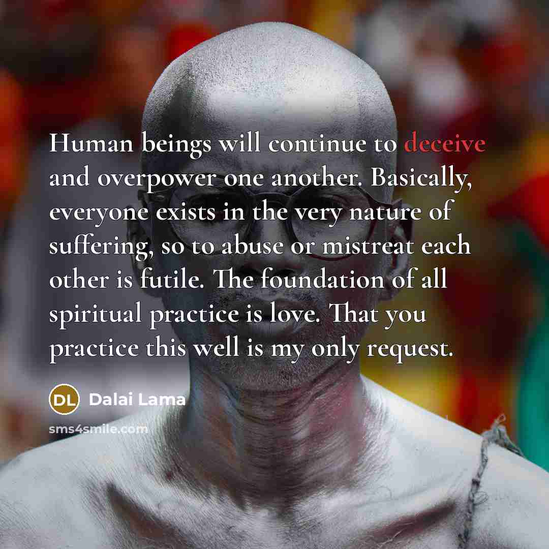 “Human beings will continue to deceive and overpower one another. Basically, everyone exists in the very nature of suffering, so to abuse or mistreat each other is futile. The foundation of all spiritual practice is love. That you practice this well is my only request.” quote by Dalai Lama