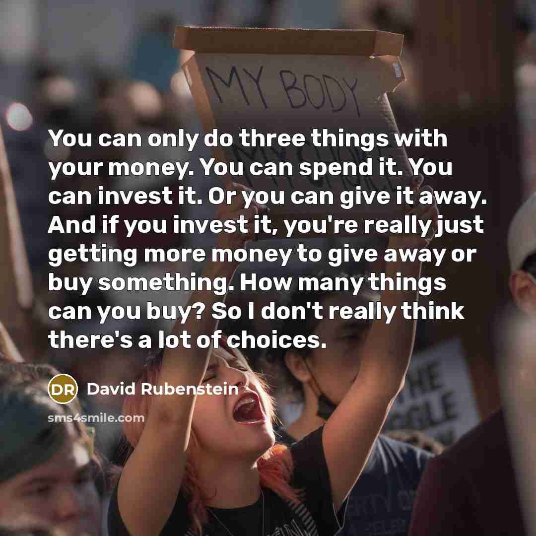 “You can only do three things with your money. You can spend it. You can invest it. Or you can give it away. And if you invest it, you're really just getting more money to give away or buy something. How many things can you buy? So I don't really think there's a lot of choices.” quote by David Rubenstein