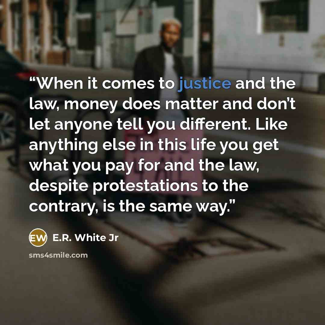 “When it comes to justice and the law, money does matter and don’t let anyone tell you different. Like anything else in this life you get what you pay for and the law, despite protestations to the contrary, is the same way.” quote by E.R. White Jr